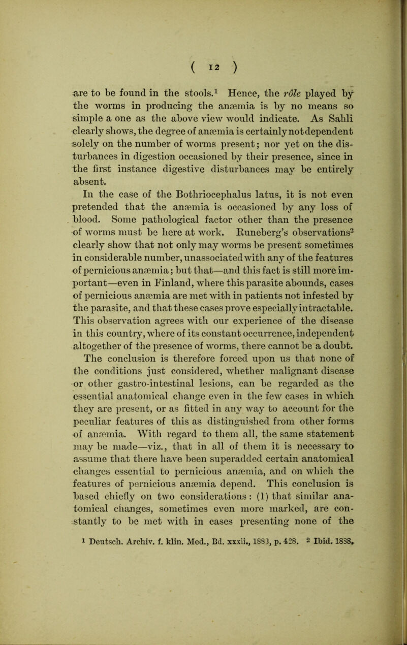 are to be found in the stools.1 Hence, the role played by the worms in producing the anaemia is by no means so simple a one as the above view would indicate. As Sahli clearly shows, the degree of anaemia is certainly not dependent solely on the number of worms present; nor yet on the dis- turbances in digestion occasioned by their presence, since in the first instance digestive disturbances may be entirely absent. In the case of the Bothriocephalus latus, it is not even pretended that the anaemia is occasioned by any loss of blood. Some pathological factor other than the presence of worms must be here at work. Runeberg’s observations2 clearly show that not only may worms be present sometimes in considerable number, unassociated with any of the features of pernicious anaemia; but that—and this fact is still more im- portant—even in Finland, where this parasite abounds, cases of pernicious anaemia are met with in patients not infested by the parasite, and that these cases prove especially intractable. This observation agrees with our experience of the disease in this country, where of its constant occurrence, independent altogether of the presence of worms, there cannot be a doubt. The conclusion is therefore forced upon us that none of the conditions just considered, whether malignant disease or other gastro-intestinal lesions, can be regarded as the essential anatomical change even in the few cases in which they are present, or as fitted in any way to account for the peculiar features of this as distinguished from other forms of anaemia. With regard to them all, the same statement may be made—viz., that in all of them it is necessary to assume that there have been superadded certain anatomical changes essential to pernicious anaemia, and on which the features of pernicious anaemia depend. This conclusion is based chiefly on two considerations: (1) that similar ana- tomical changes, sometimes even more marked, are con- stantly to be met with in cases presenting none of the