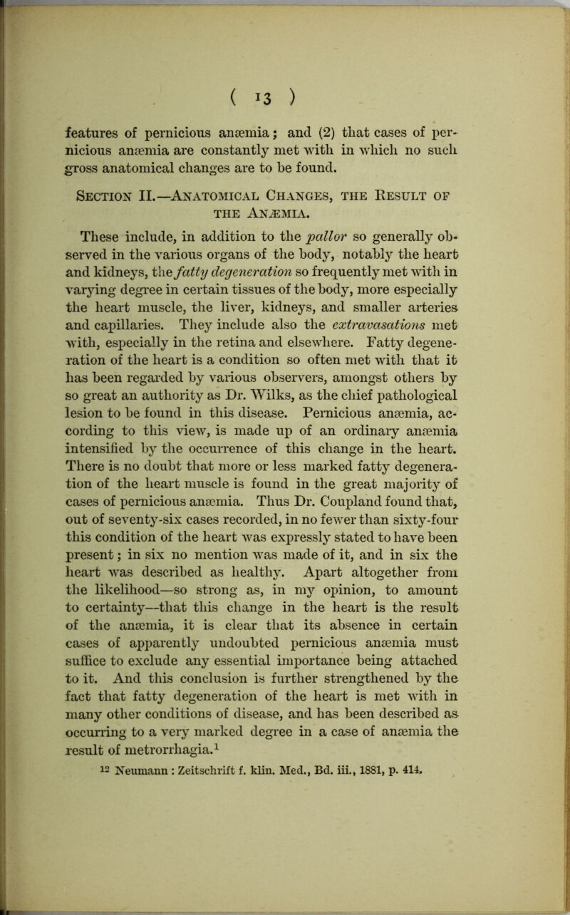 features of pernicious anaemia; and (2) that cases of per- nicious anaemia are constantly met with in which no such gross anatomical changes are to be found. Section II.—Anatomical Changes, the Result of the Anaemia. These include, in addition to the pallor so generally ob- served in the various organs of the body, notably the heart and kidneys, the fatty degeneration so frequently met with in varying degree in certain tissues of the body, more especially the heart muscle, the liver, kidneys, and smaller arteries and capillaries. They include also the extravasations met with, especially in the retina and elsewhere. Fatty degene- ration of the heart is a condition so often met with that it has been regarded by various observers, amongst others by so great an authority as Dr. Wilks, as the chief pathological lesion to be found in this disease. Pernicious anaemia, ac- cording to this view, is made up of an ordinary anaemia intensified by the occurrence of this change in the heart. There is no doubt that more or less marked fatty degenera- tion of the heart muscle is found in the great majority of cases of pernicious anaemia. Thus Dr. Coupland found that, out of seventy-six cases recorded, in no fewer than sixty-four this condition of the heart was expressly stated to have been present; in six no mention was made of it, and in six the heart was described as healthy. Apart altogether from the likelihood—so strong as, in my opinion, to amount to certainty—that this change in the heart is the result of the anaemia, it is clear that its absence in certain cases of apparently undoubted pernicious anaemia must suffice to exclude any essential importance being attached to it. And this conclusion is further strengthened by the fact that fatty degeneration of the heart is met with in many other conditions of disease, and has been described as occurring to a very marked degree in a case of anaemia the result of metrorrhagia.1