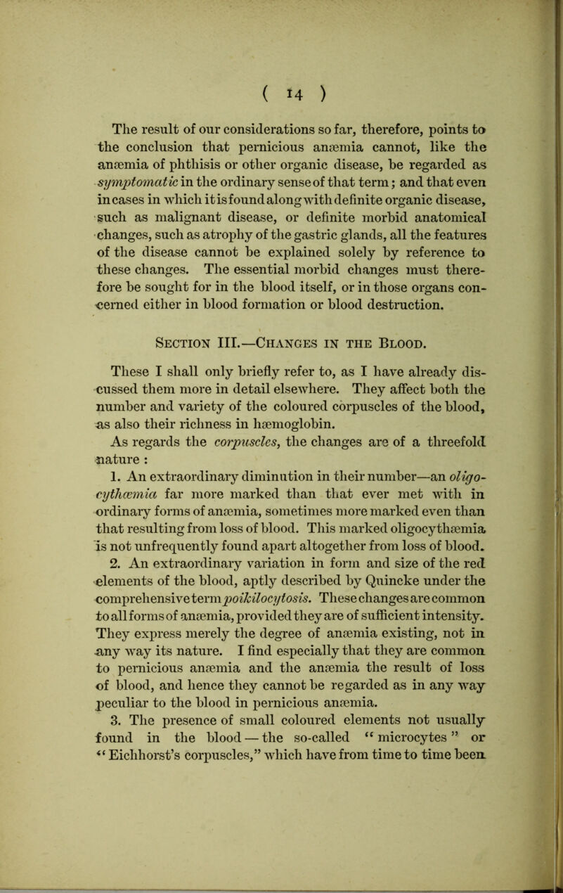 The result of our considerations so far, therefore, points to the conclusion that pernicious anaemia cannot, like the anaemia of phthisis or other organic disease, be regarded as symptomatic in the ordinary sense of that term; and that even incases in which it is found along with definite organic disease, such as malignant disease, or definite morbid anatomical changes, such as atrophy of the gastric glands, all the features of the disease cannot be explained solely by reference to these changes. The essential morbid changes must there- fore be sought for in the blood itself, or in those organs con- cerned either in blood formation or blood destruction. Section III.—Changes in the Blood. These I shall only briefly refer to, as I have already dis- cussed them more in detail elsewhere. They affect both the number and variety of the coloured corpuscles of the blood, a,s also their richness in haemoglobin. As regards the corpuscles, the changes are of a threefold nature : 1. An extraordinary diminution in their number—an oligo- cythcemia far more marked than that ever met with in ordinary forms of anaemia, sometimes more marked even than that resulting from loss of blood. This marked oligocythaemia is not unfrequently found apart altogether from loss of blood. 2. An extraordinary variation in form and size of the red elements of the blood, aptly described by Quincke under the comprehensive termpoikilocytosis. These changes are common to all forms of anaemia, provided they are of sufficient intensity. They express merely the degree of anaemia existing, not in •any way its nature. I find especially that they are common to pernicious anaemia and the anaemia the result of loss of blood, and hence they cannot be regarded as in any way peculiar to the blood in pernicious anaemia. 3. The presence of small coloured elements not usually found in the blood — the so-called “ microcytes ” or Eichhorst’s corpuscles,” which have from time to time been.