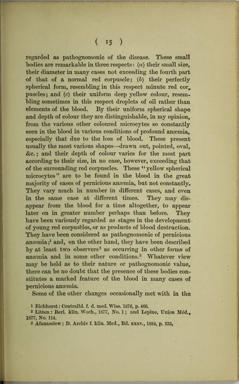 regarded as pathognomonic of the disease. These small bodies are remarkable in three respects: (a) their small size, their diameter in many cases not exceeding the fourth part of that of a normal red corpuscle; (b) their perfectly spherical form, resembling in this respect minute red cor., puscles; and (c) their uniform deep yellow colour, resem- bling sometimes in this respect droplets of oil rather than elements of the blood. By their uniform spherical shape and depth of colour they are distinguishable, in my opinion, from the various other coloured microcytes so constantly seen in the blood in various conditions of profound anaemia, ■especially that due to the loss of blood. These present usually the most various shapes—drawn out, pointed, oval, 4&c.; and their depth of colour varies for the most part according to their size, in no case, however, exceeding that of the surrounding red corpuscles. These “ yellow spherical microcytes” are to be found in the blood in the great majority of cases of pernicious anaemia, but not constantly. They vary much in number in different cases, and even in the same case at different times. They may dis- appear from the blood for a time altogether, to appear later on in greater number perhaps than before. They have been variously regarded as stages in the development of young red corpuscles, or as products of blood destruction. They have been considered as pathognomonic of pernicious anaemia j1 and, on the other hand, they have been described by at least two observers2 as occurring in other forms of anaemia and in some other conditions.3 Whatever view may be held as to their nature or pathognomonic value, there can be no doubt that the presence of these bodies con- stitutes a marked feature of the blood in many cases of pernicious anaemia. Some of the other changes occasionally met with in the 1 Eichhorst: Centralbl. f. d. med. Wiss. 1876, p. 466. 2 Litten: Berl. klin. Woch., 1877, No. 1; and Lepine, Union M£d., 1877, No. 114. 3 Afanassiew: D. Archiv f. klin. Med., Bd. xxxv., 1884, p. 233.