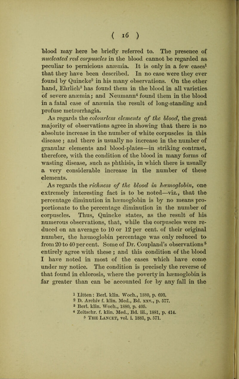 ( ) blood may here be briefly referred to. The presence of nucleated red corpuscles in the blood cannot be regarded as- peculiar to pernicious anaemia. It is only in a few cases1 that they have been described. In no case were they ever found by Quincke2 in his many observations. On the other hand, Ehrlich3 has found them in the blood in all varieties, of severe anaemia; and Neumann4 found them in the blood in a fatal case of anaemia the result of long-standing and profuse metrorrhagia. As regards the colourless elements of the blood, the great majority of observations agree in showing that there is no absolute increase in the number of white corpuscles in this disease ; and there is usually no increase in the number of granular elements and blood-plates—in striking contrast, therefore, with the condition of the blood in many forms of wasting disease, such as phthisis, in which there is usually a very considerable increase in the number of these elements. As regards the richness of the blood in haemoglobin, one extremely interesting fact is to be noted—viz., that the percentage diminution in haemoglobin is by no means pro- portionate to the percentage diminution in the number of corpuscles. Thus, Quincke states, as the result of his numerous observations, that, while the corpuscles were re- duced on an average to 10 or 12 per cent, of their original number, the haemoglobin percentage was only reduced to from 20 to 40 per cent. Some of Dr. Coupland’s observations 5 entirely agree with these ; and this condition of the blood I have noted in most of the cases which have come under my notice. The condition is precisely the reverse of that found in chlorosis, where the poverty in haemoglobin is far greater than can be accounted for by any fall in the 1 Litten: Berl. klin. Woch., 1380, p. 693. 2 D. Archiv f. klin. Med., Bd. xxv., p. 577. 3 Berl. klin. Woch., 1880, p. 405. 4 Zeitschr. f. klin. Med., Bd. iii., 1881, p. 414.
