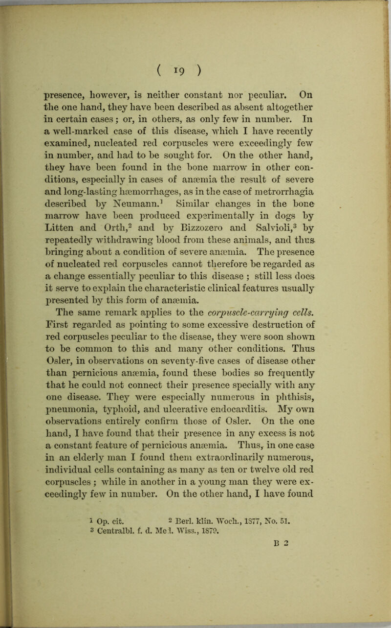 presence, however, is neither constant nor peculiar. On the one hand, they have been described as absent altogether in certain cases; or, in others, as only few in number. In a well-marked case of this disease, which I have recently examined, nucleated red corpuscles were exceedingly few in number, and had to be sought for. On the other hand, they have been found in the bone marrow in other con- ditions, especially in cases of anaemia the result of severe and long-lasting haemorrhages, as in the case of metrorrhagia described by Neumann.3 Similar changes in the bone marrow have been produced experimentally in dogs by Litten and Orth,i 2 and by Bizzozero and Salvioli,3 by repeatedly withdrawing blood from these animals, and thu& bringing about a condition of severe anaemia. The presence of nucleated red corpuscles cannot therefore be regarded as a change essentially peculiar to this disease ; still less does it serve to explain the characteristic clinical features usually presented by this form of anaemia. The same remark applies to the corpuscle-carrying cells. First regarded as pointing to some excessive destruction of red corpuscles peculiar to the disease, they were soon shown to be common to this and many other conditions. Thus Osier, in observations on seventy-five cases of disease other than pernicious anaemia, found these bodies so frequently that he could not connect their presence specially with any one disease. They were especially numerous in phthisis, pneumonia, typhoid, and ulcerative endocarditis. My own observations entirely confirm those of Osier. On the one hand, I have found that their presence in any excess is not a constant feature of pernicious anaemia. Thus, in one case in an elderly man I found them extraordinarily numerous, individual cells containing as many as ten or twelve old red corpuscles ; while in another in a young man they were ex- ceedingly few in number. On the other hand, I have found i Op. cit. 2 Berl. klin. lVoeh., 1377, No. 51. s Centralbl. f. d. Mel. Wiss., 1879. B 2