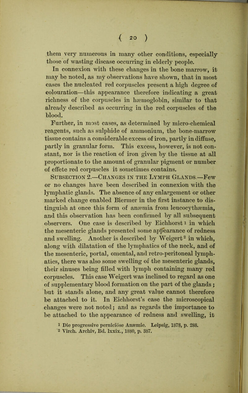 them very numerous in many other conditions, especially those of wasting disease occurring in elderly people. In connexion with these changes in the bone marrow, it may be noted, as my observations have shown, that in most cases the nucleated red corpuscles present a high degree of colouration—this appearance therefore indicating a great richness of the corpuscles in haemoglobin, similar to that already described as occurring in the red corpuscles of the blood. Further, in most cases, as determined by micro-chemical reagents, such as sulphide of ammonium, the bone-marrow tissue contains a considerable excess of iron, partly in diffuse, partly in granular form. This excess, however, is not con- stant, nor is the reaction of iron given by the tissue at all proportionate to the amount of granular pigment or number of effete red corpuscles it sometimes contains. Subsection 2.—Changes in the Lymph Glands.—Few or no changes have been described in connexion with the lymphatic glands. The absence of any enlargement or other marked change enabled Biermer in the first instance to dis- tinguish at once this form of amemia from leucocythamiia, and this observation has been confirmed by all subsequent observers. One case is described by Eichhorst i in which the mesenteric glands presented some appearance of redness and swelling. Another is described by Weigert2 in which, along with dilatation of the lymphatics of the neck, and of the mesenteric, portal, omental, and retro-peritoneal lymph- atics, there was also some swelling of the mesenteric glands, their sinuses being filled with lymph containing many red corpuscles. This case Weigert was inclined to regard as one of supplementary blood formation on the part of the glands; but it stands alone, and any great value cannot therefore be attached to it. In Eichhorst’s case the microscopical changes were not noted; and as regards the importance to be attached to the appearance of redness and swelling, it 1 Die progressive perniciose Ansemie. Leipsig, 1878, p. 288. 2 Virch. Archiv, Bel. lxxix., 1880, p. 387.