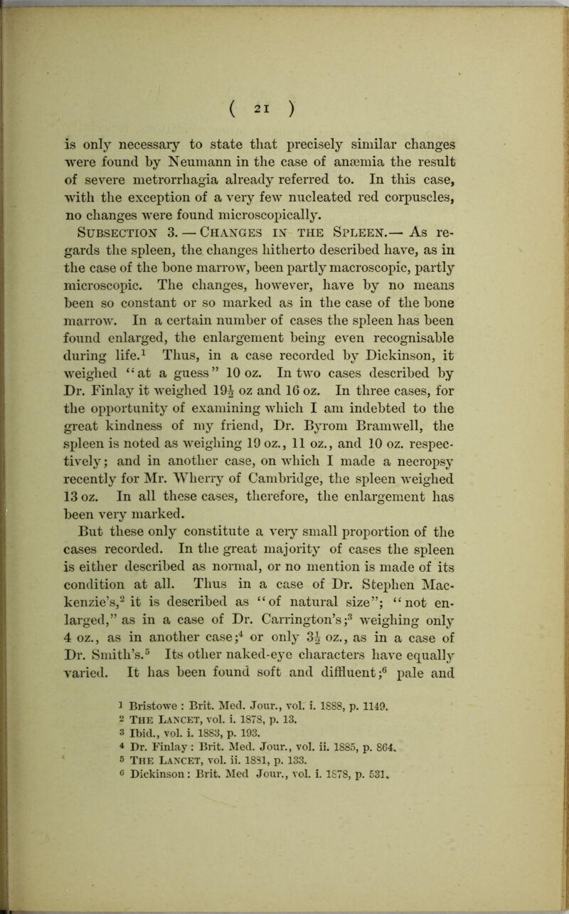 is only necessary to state that precisely similar changes were found by Neumann in the case of anaemia the result of severe metrorrhagia already referred to. In this case, with the exception of a very few nucleated red corpuscles, no changes were found microscopically. Subsection 3. — Changes in the Spleen.— As re- gards the spleen, the changes hitherto described have, as in the case of the bone marrow, been partly macroscopic, partly microscopic. The changes, however, have by no means been so constant or so marked as in the case of the bone marrow. In a certain number of cases the spleen has been found enlarged, the enlargement being even recognisable during life.1 Thus, in a case recorded by Dickinson, it weighed “at a guess” 10 oz. In two cases described by Dr. Finlay it weighed 19J oz and 16 oz. In three cases, for the opportunity of examining which I am indebted to the great kindness of my friend, Dr. Byrom Bramwell, the spleen is noted as weighing 19 oz., 11 oz., and 10 oz. respec- tively ; and in another case, on which I made a necropsy recently for Mr. Wherry of Cambridge, the spleen weighed 13 oz. In all these cases, therefore, the enlargement has been very marked. But these only constitute a very small proportion of the cases recorded. In the great majority of cases the spleen is either described as normal, or no mention is made of its condition at all. Thus in a case of Dr. Stephen Mac- kenzie’s,2 it is described as “of natural size”; “not en- larged,” as in a case of Dr. Carrington’s;3 weighing only 4 oz., as in another case ;4 or only 3J oz., as in a case of Dr. Smith’s.5 Its other naked-eye characters have equally varied. It has been found soft and diffluent ;6 pale and 1 Bristowe : Brit. Med. Jour., vol. i. 1888, p. 1149. 2 The Lancet, vol. i. 1878, p. 13. 3 Ibid., vol. i. 1883, p. 193. 4 Dr. Finlay : Brit. Med. Jour., vol. ii. 1885, p. 864. 5 The Lancet, vol. ii. 1881, p. 133. 6 Dickinson: Brit. Med Jour., vol. i. 1878, p. 531.