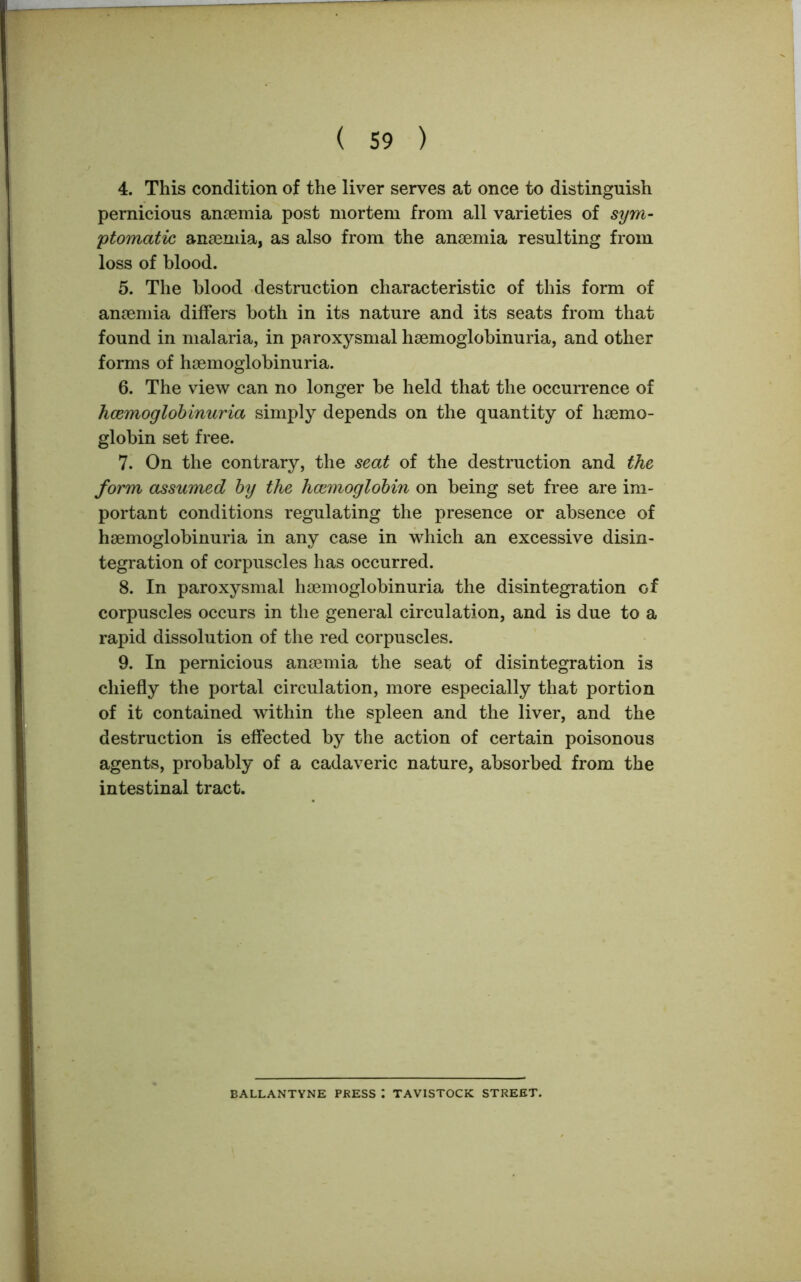 4. This condition of the liver serves at once to distinguish pernicious anaemia post mortem from all varieties of sym- ptomatic, anaemia, as also from the anaemia resulting from loss of blood. 5. The blood destruction characteristic of this form of anaemia differs both in its nature and its seats from that found in malaria, in paroxysmal haemoglobinuria, and other forms of haemoglobinuria. 6. The view can no longer be held that the occurrence of haemoglobinuria simply depends on the quantity of haemo- globin set free. 7. On the contrary, the seat of the destruction and the form assumed by the haemoglobin on being set free are im- portant conditions regulating the presence or absence of haemoglobinuria in any case in which an excessive disin- tegration of corpuscles has occurred. 8. In paroxysmal haemoglobinuria the disintegration of corpuscles occurs in the general circulation, and is due to a rapid dissolution of the red corpuscles. 9. In pernicious anaemia the seat of disintegration is chiefly the portal circulation, more especially that portion of it contained within the spleen and the liver, and the destruction is effected by the action of certain poisonous agents, probably of a cadaveric nature, absorbed from the intestinal tract. BALLANTYNE PRESS : TAVISTOCK STREET.