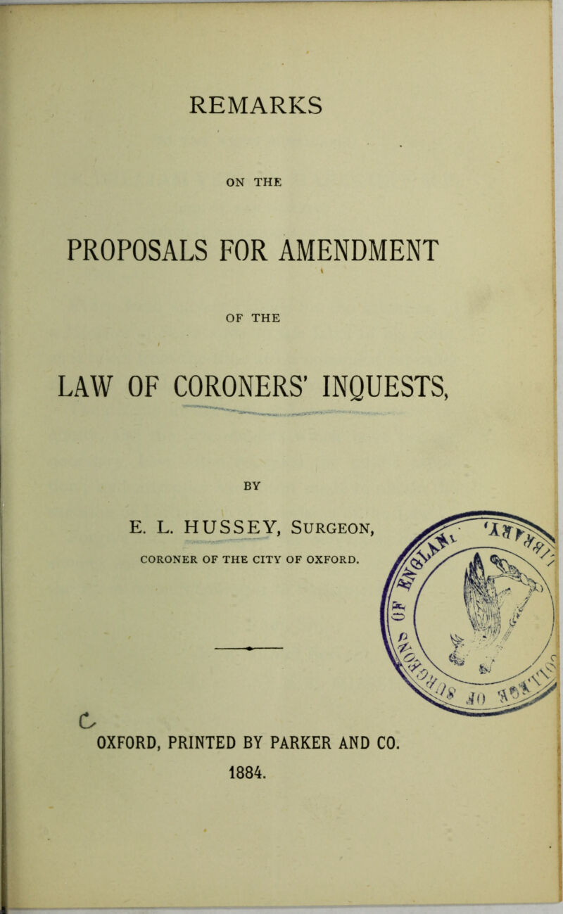 ON THE PROPOSALS FOR AMENDMENT OF THE LAW OF CORONERS’ INQUESTS, BY E. L. HUSSEY, Surgeon, CORONER OF THE CITY OF OXFORD. C OXFORD, PRINTED BY PARKER AND CO. 1884.