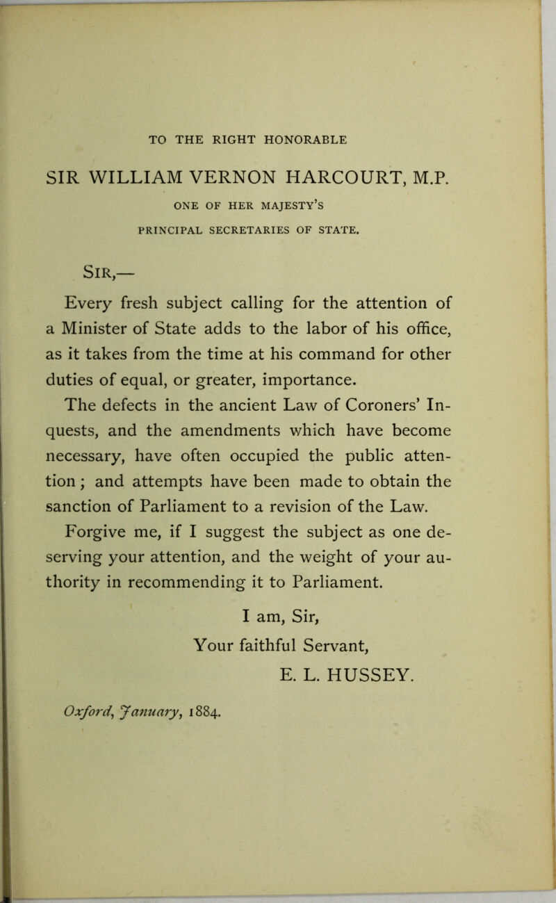 TO THE RIGHT HONORABLE SIR WILLIAM VERNON HARCOURT, M.R ONE OF HER MAJESTY’S PRINCIPAL SECRETARIES OF STATE. Sir — Every fresh subject calling for the attention of a Minister of State adds to the labor of his office, as it takes from the time at his command for other duties of equal, or greater, importance. The defects in the ancient Law of Coroners' In- quests, and the amendments which have become necessary, have often occupied the public atten- tion ; and attempts have been made to obtain the sanction of Parliament to a revision of the Law. Forgive me, if I suggest the subject as one de- serving your attention, and the weight of your au- thority in recommending it to Parliament. I am, Sir, Your faithful Servant, E. L. HUSSEY. Oxford, January, 1884.