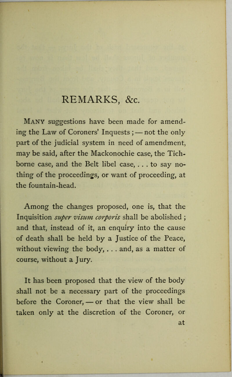 REMARKS, &c. Many suggestions have been made for amend- ing the Law of Coroners’ Inquests ; — not the only part of the judicial system in need of amendment, may be said, after the Mackonochie case, the Tich- borne case, and the Belt libel case, ... to say no- thing of the proceedings, or want of proceeding, at the fountain-head. Among the changes proposed, one is, that the Inquisition super visum corporis shall be abolished ; and that, instead of it, an enquiry into the cause of death shall be held by a Justice of the Peace, without viewing the body, . . . and, as a matter of course, without a Jury. It has been proposed that the view of the body shall not be a necessary part of the proceedings before the Coroner, — or that the view shall be taken only at the discretion of the Coroner, or at