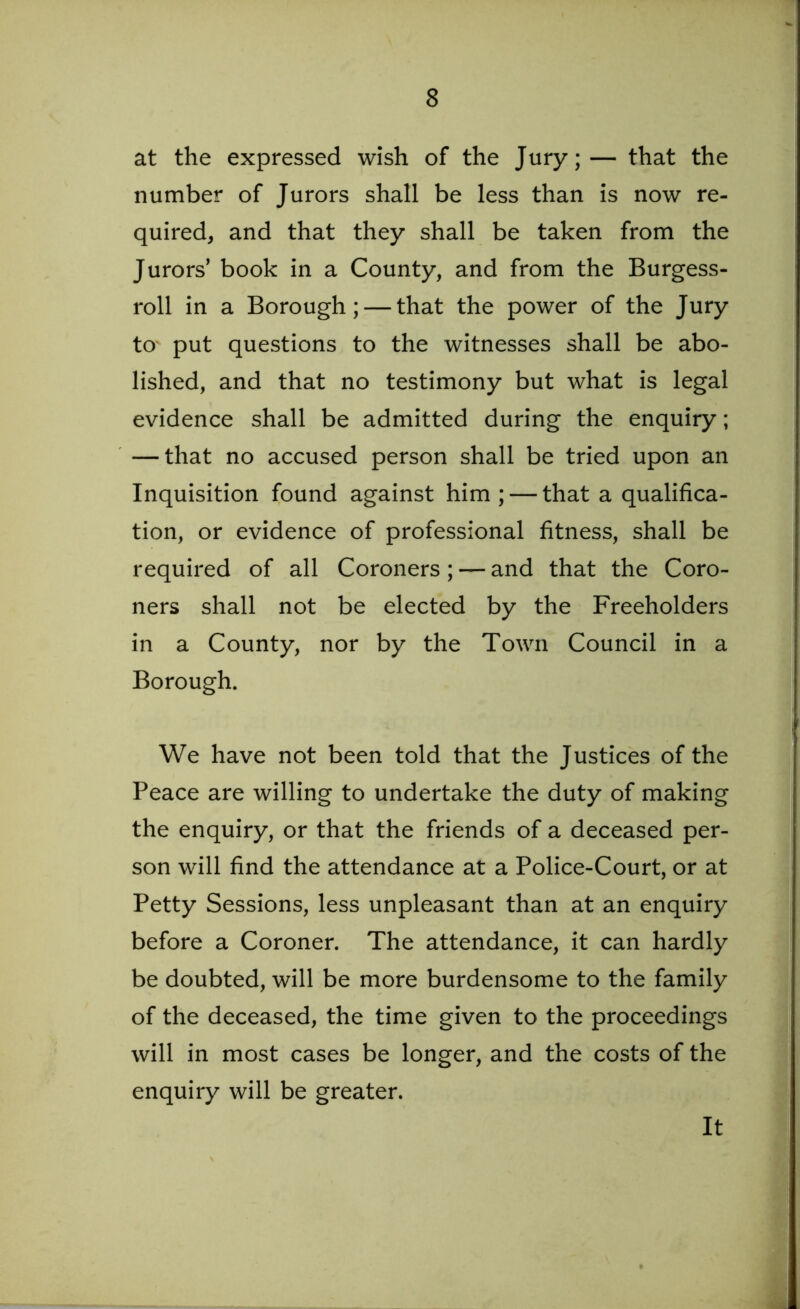 at the expressed wish of the Jury;— that the number of Jurors shall be less than is now re- quired, and that they shall be taken from the Jurors’ book in a County, and from the Burgess- roll in a Borough; — that the power of the Jury to' put questions to the witnesses shall be abo- lished, and that no testimony but what is legal evidence shall be admitted during the enquiry; — that no accused person shall be tried upon an Inquisition found against him ; — that a qualifica- tion, or evidence of professional fitness, shall be required of all Coroners; — and that the Coro- ners shall not be elected by the Freeholders in a County, nor by the Town Council in a Borough. We have not been told that the Justices of the Peace are willing to undertake the duty of making the enquiry, or that the friends of a deceased per- son will find the attendance at a Police-Court, or at Petty Sessions, less unpleasant than at an enquiry before a Coroner. The attendance, it can hardly be doubted, will be more burdensome to the family of the deceased, the time given to the proceedings will in most cases be longer, and the costs of the enquiry will be greater. It
