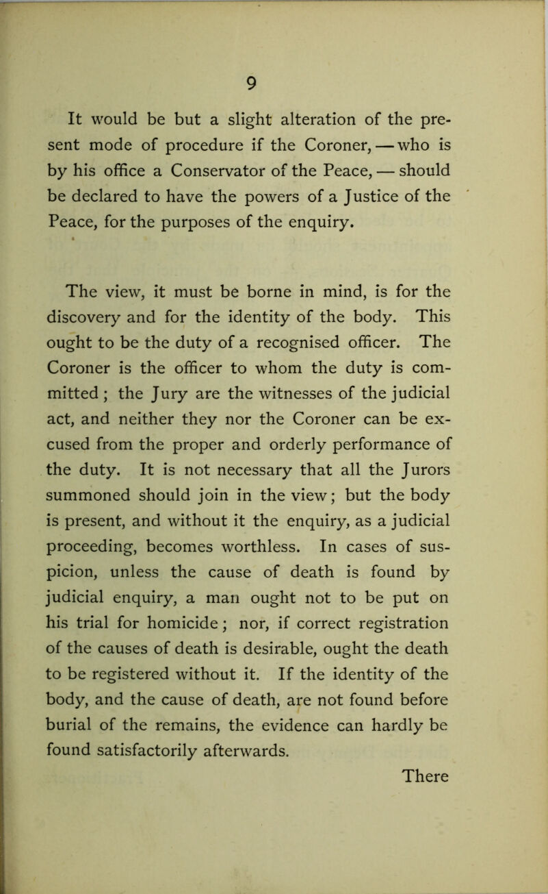 It would be but a slight alteration of the pre- sent mode of procedure if the Coroner,—who is by his office a Conservator of the Peace, — should be declared to have the powers of a Justice of the Peace, for the purposes of the enquiry. The view, it must be borne in mind, is for the discovery and for the identity of the body. This ought to be the duty of a recognised officer. The Coroner is the officer to whom the duty is com- mitted ; the Jury are the witnesses of the judicial act, and neither they nor the Coroner can be ex- cused from the proper and orderly performance of the duty. It is not necessary that all the Jurors summoned should join in the view; but the body is present, and without it the enquiry, as a judicial proceeding, becomes worthless. In cases of sus- picion, unless the cause of death is found by judicial enquiry, a man ought not to be put on his trial for homicide; nor, if correct registration of the causes of death is desirable, ought the death to be registered without it. If the identity of the body, and the cause of death, are not found before burial of the remains, the evidence can hardly be found satisfactorily afterwards. There