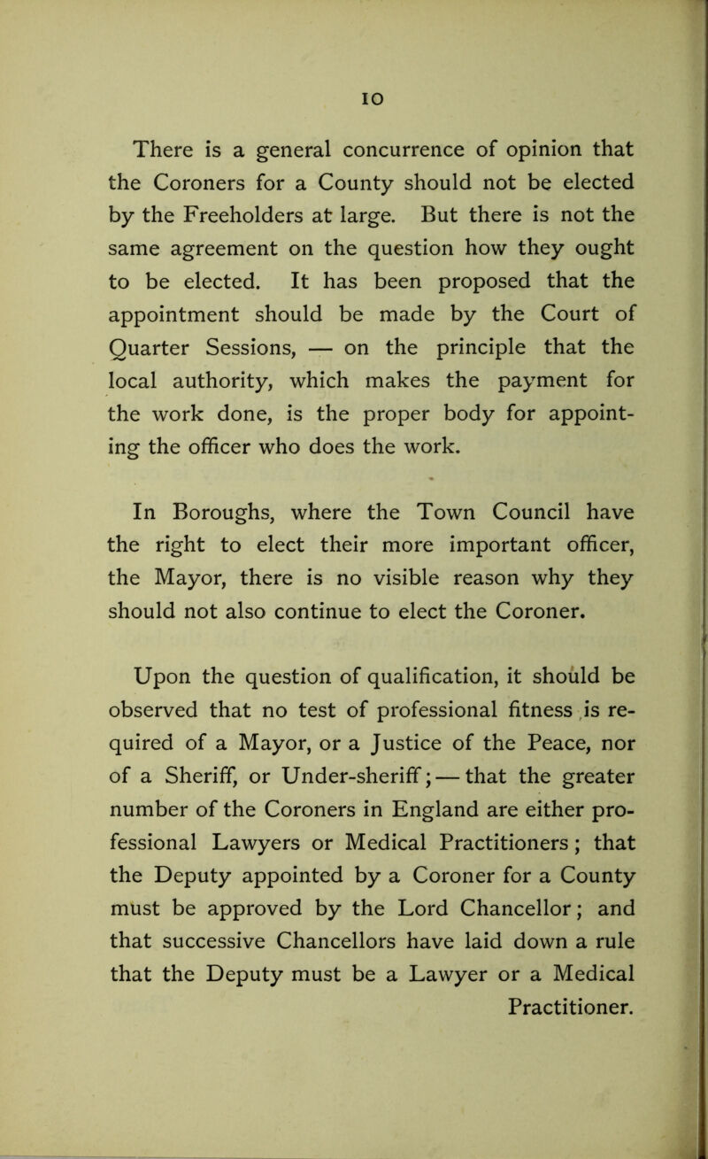 There is a general concurrence of opinion that the Coroners for a County should not be elected by the Freeholders at large. But there is not the same agreement on the question how they ought to be elected. It has been proposed that the appointment should be made by the Court of Quarter Sessions, — on the principle that the local authority, which makes the payment for the work done, is the proper body for appoint- ing the officer who does the work. In Boroughs, where the Town Council have the right to elect their more important officer, the Mayor, there is no visible reason why they should not also continue to elect the Coroner. Upon the question of qualification, it should be observed that no test of professional fitness is re- quired of a Mayor, or a Justice of the Peace, nor of a Sheriff, or Under-sheriff; — that the greater number of the Coroners in England are either pro- fessional Lawyers or Medical Practitioners; that the Deputy appointed by a Coroner for a County must be approved by the Lord Chancellor; and that successive Chancellors have laid down a rule that the Deputy must be a Lawyer or a Medical Practitioner.