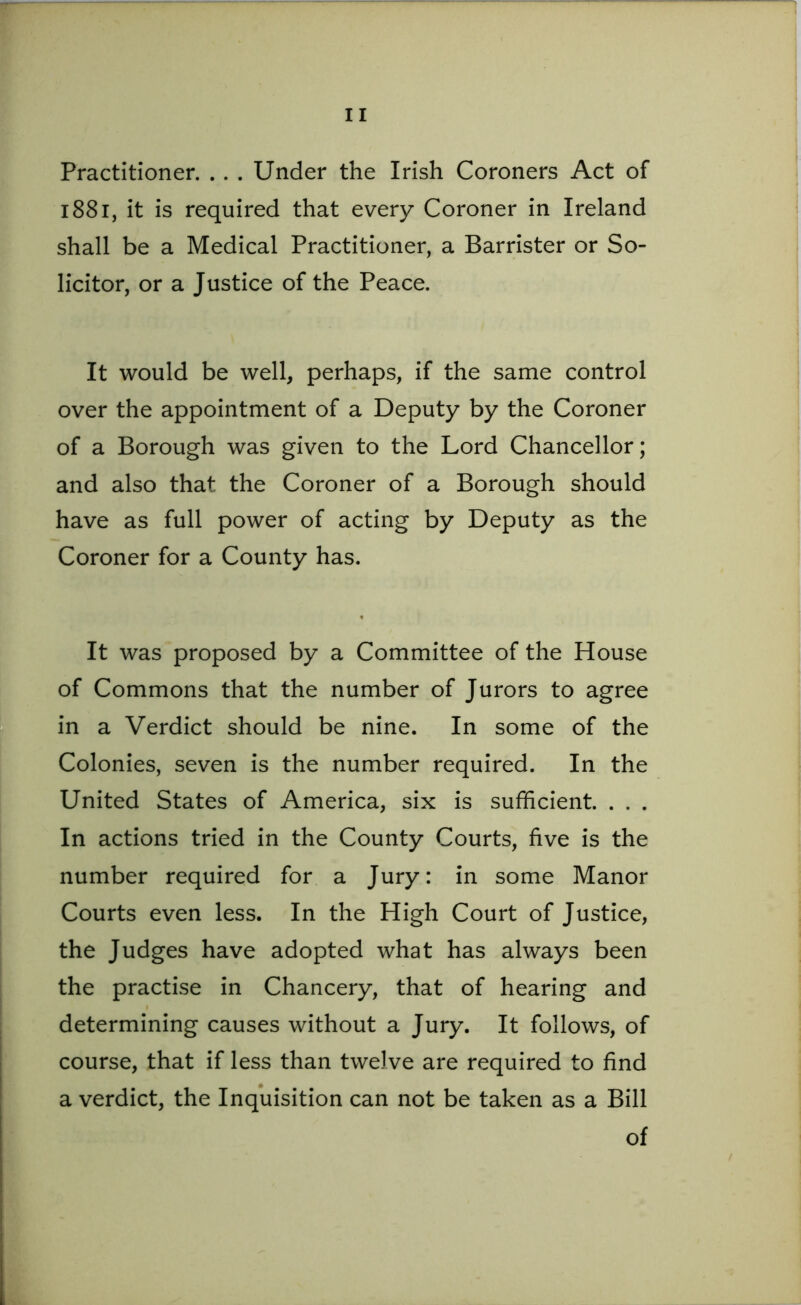 Practitioner. . . . Under the Irish Coroners Act of 1881, it is required that every Coroner in Ireland shall be a Medical Practitioner, a Barrister or So- licitor, or a Justice of the Peace. It would be well, perhaps, if the same control over the appointment of a Deputy by the Coroner of a Borough was given to the Lord Chancellor; and also that the Coroner of a Borough should have as full power of acting by Deputy as the Coroner for a County has. It was proposed by a Committee of the House of Commons that the number of Jurors to agree in a Verdict should be nine. In some of the Colonies, seven is the number required. In the United States of America, six is sufficient. . . . In actions tried in the County Courts, five is the number required for a Jury: in some Manor Courts even less. In the High Court of Justice, the Judges have adopted what has always been the practise in Chancery, that of hearing and determining causes without a Jury. It follows, of course, that if less than twelve are required to find a verdict, the Inquisition can not be taken as a Bill of