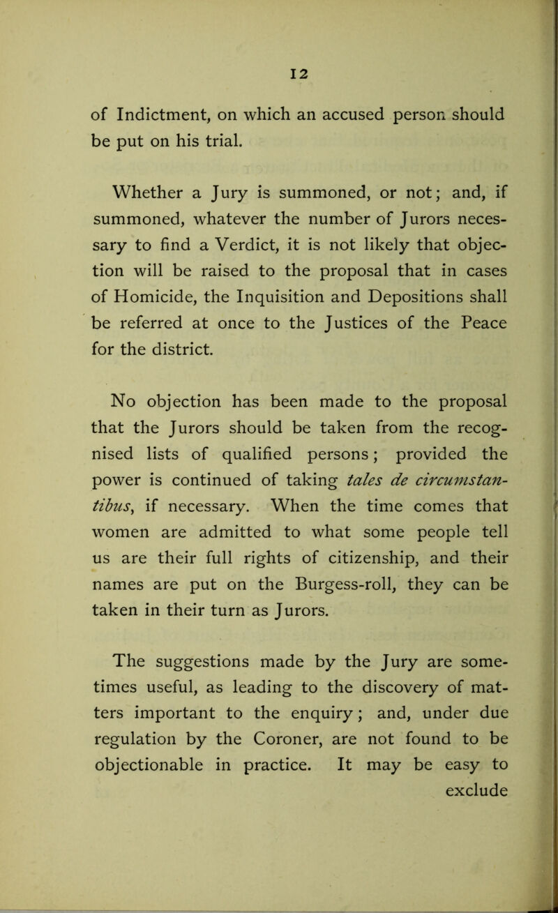 of Indictment, on which an accused person should be put on his trial. Whether a Jury is summoned, or not; and, if summoned, whatever the number of Jurors neces- sary to find a Verdict, it is not likely that objec- tion will be raised to the proposal that in cases of Homicide, the Inquisition and Depositions shall be referred at once to the Justices of the Peace for the district. No objection has been made to the proposal that the Jurors should be taken from the recog- nised lists of qualified persons; provided the power is continued of taking tales de circumstan- tibusy if necessary. When the time comes that women are admitted to what some people tell us are their full rights of citizenship, and their names are put on the Burgess-roll, they can be taken in their turn as Jurors. The suggestions made by the Jury are some- times useful, as leading to the discovery of mat- ters important to the enquiry; and, under due regulation by the Coroner, are not found to be objectionable in practice. It may be easy to exclude