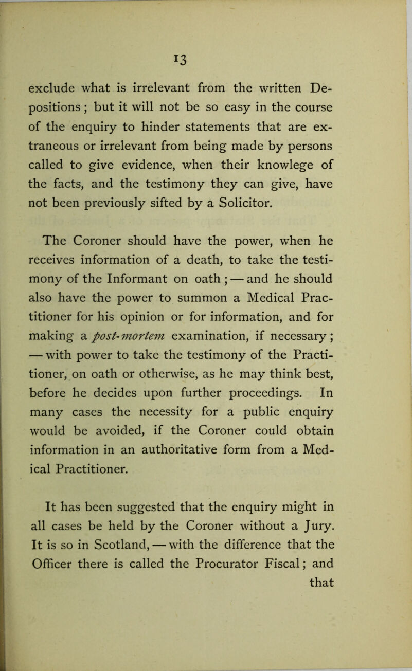 exclude what is irrelevant from the written De- positions ; but it will not be so easy in the course of the enquiry to hinder statements that are ex- traneous or irrelevant from being made by persons called to give evidence, when their knowlege of the facts, and the testimony they can give, have not been previously sifted by a Solicitor. The Coroner should have the power, when he receives information of a death, to take the testi- mony of the Informant on oath ; — and he should also have the power to summon a Medical Prac- titioner for his opinion or for information, and for making a post-mortem examination, if necessary; — with power to take the testimony of the Practi- tioner, on oath or otherwise, as he may think best, before he decides upon further proceedings. In many cases the necessity for a public enquiry would be avoided, if the Coroner could obtain information in an authoritative form from a Med- ical Practitioner. It has been suggested that the enquiry might in all cases be held by the Coroner without a Jury. It is so in Scotland, — with the difference that the Officer there is called the Procurator Fiscal; and that