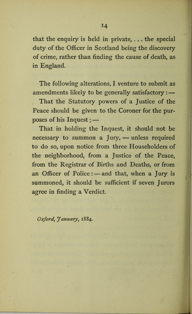 that the enquiry is held in private, . . . the special duty of the Officer in Scotland being the discovery of crime, rather than finding the cause of death, as in England. The following alterations, I venture to submit as amendments likely to be generally satisfactory : — That the Statutory powers of a Justice of the Peace should be given to the Coroner for the pur- poses of his Inquest; — That in holding the Inquest, it should not be necessary to summon a Jury, — unless required to do so, upon notice from three Householders of the neighborhood, from a Justice of the Peace, from the Registrar of Births and Deaths, or from an Officer of Police: — and that, when a Jury is summoned, it should be sufficient if seven Jurors agree in finding a Verdict. Oxford, January, 1884.