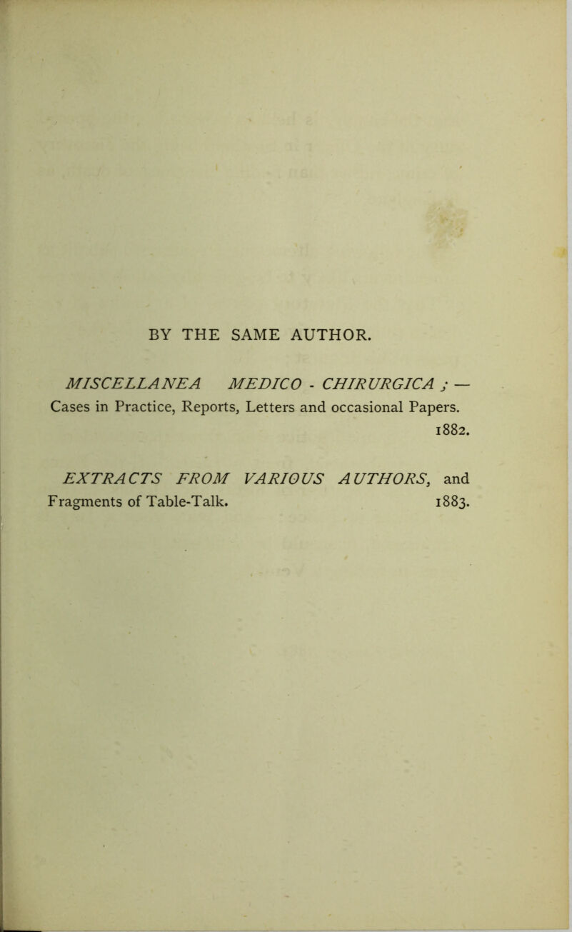 BY THE SAME AUTHOR. MISCELLANEA MEDICO - CHIRURGICA j — Cases in Practice, Reports, Letters and occasional Papers. 1882. EXTRACTS FROM VARIOUS AUTHORS, and Fragments of Table-Talk. 1883.