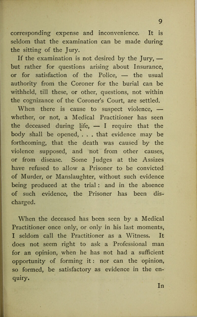 corresponding expense and inconvenience. It is seldom that the examination can be made during the sitting of the Jury. If the examination is not desired by the Jury, — but rather for questions arising about Insurance, or for satisfaction of the Police, — the usual authority from the Coroner for the burial can be withheld, till these, or other, questions, not within the cognizance of the Coroner’s Court, are settled. When there is cause to suspect violence, — whether, or not, a Medical Practitioner has seen the deceased during life, — I require that the body shall be opened, . . . that evidence may be forthcoming, that the death was caused by the violence supposed, and not from other causes, or from disease. Some Judges at the Assizes have refused to allow a Prisoner to be convicted of Murder, or Manslaughter, without such evidence being produced at the trial : and in the absence of such evidence, the Prisoner has been dis- charged. When the deceased has been seen by a Medical Practitioner once only, or only in his last moments, I seldom call the Practitioner as a Witness. It does not seem right to ask a Professional man for an opinion, when he has not had a sufficient opportunity of forming it: nor can the opinion, so formed, be satisfactory as evidence in the en- quiry. In