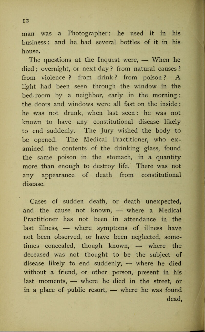 man was a Photographer: he used it in his business : and he had several bottles of it in his house. The questions at the Inquest were, — When he died ; overnight, or next day ? from natural causes ? from violence ? from drink ? from poison ? A light had been seen through the window in the bed-room by a neighbor, early in the morning: the doors and windows were all fast on the inside : he was not drunk, when last seen: he was not known to have any constitutional disease likely to end suddenly. The Jury wished the body to be opened. The Medical Practitioner, who ex- amined the contents of the drinking glass, found the same poison in the stomach, in a quantity more than enough to destroy life. There was not any appearance of death from constitutional disease. Cases of sudden death, or death unexpected, and the cause not known, — where a Medical Practitioner has not been in attendance in the last illness, — where symptoms of illness have not been observed, or have been neglected, some- times concealed, though known, — where the deceased was not thought to be the subject of disease likely to end suddenly, — where he died without a friend, or other person, present in his last moments, — where he died in the street, or in a place of public resort, — where he was found dead,