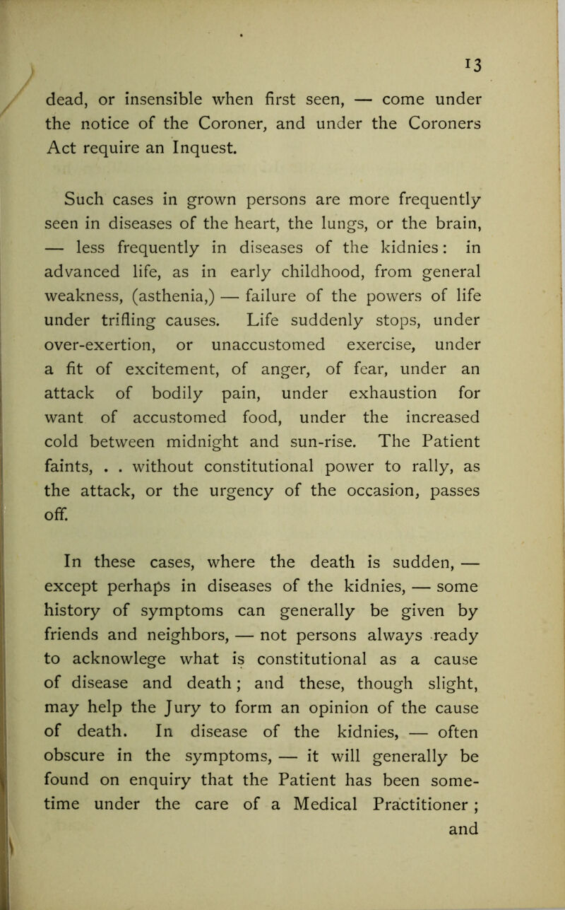 dead, or insensible when first seen, — come under the notice of the Coroner, and under the Coroners Act require an Inquest. Such cases in grown persons are more frequently seen in diseases of the heart, the lungs, or the brain, — less frequently in diseases of the kidnies: in advanced life, as in early childhood, from general weakness, (asthenia,) — failure of the powers of life under trifling causes. Life suddenly stops, under over-exertion, or unaccustomed exercise, under a fit of excitement, of anger, of fear, under an attack of bodily pain, under exhaustion for want of accustomed food, under the increased cold between midnight and sun-rise. The Patient faints, . . without constitutional power to rally, as the attack, or the urgency of the occasion, passes off*. In these cases, where the death is sudden, — except perhaps in diseases of the kidnies, — some history of symptoms can generally be given by friends and neighbors, — not persons always ready to acknowlege what is constitutional as a cause of disease and death; and these, though slight, may help the Jury to form an opinion of the cause of death. In disease of the kidnies, — often obscure in the symptoms, — it will generally be found on enquiry that the Patient has been some- time under the care of a Medical Practitioner; and