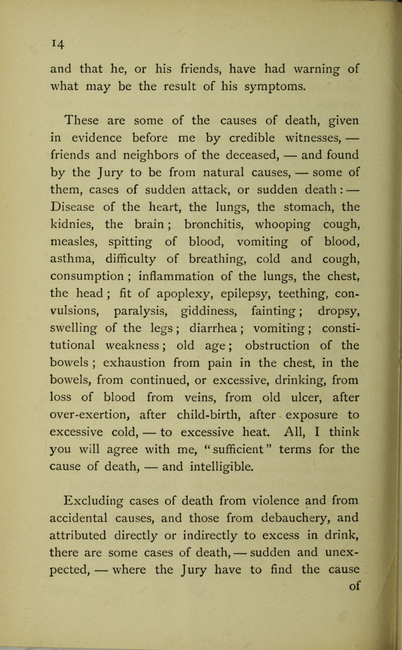 and that he, or his friends, have had warning of what may be the result of his symptoms. These are some of the causes of death, given in evidence before me by credible witnesses, — friends and neighbors of the deceased, -— and found by the Jury to be from natural causes, — some of them, cases of sudden attack, or sudden death : — Disease of the heart, the lungs, the stomach, the kidnies, the brain ; bronchitis, whooping cough, measles, spitting of blood, vomiting of blood, asthma, difficulty of breathing, cold and cough, consumption ; inflammation of the lungs, the chest, the head ; fit of apoplexy, epilepsy, teething, con- vulsions, paralysis, giddiness, fainting; dropsy, swelling of the legs; diarrhea; vomiting; consti- tutional weakness; old age; obstruction of the bowels ; exhaustion from pain in the chest, in the bowels, from continued, or excessive, drinking, from loss of blood from veins, from old ulcer, after over-exertion, after child-birth, after exposure to excessive cold, — to excessive heat. All, I think you will agree with me, “ sufficient ” terms for the cause of death, — and intelligible. Excluding cases of death from violence and from accidental causes, and those from debauchery, and attributed directly or indirectly to excess in drink, there are some cases of death, — sudden and unex- pected, — where the Jury have to find the cause of