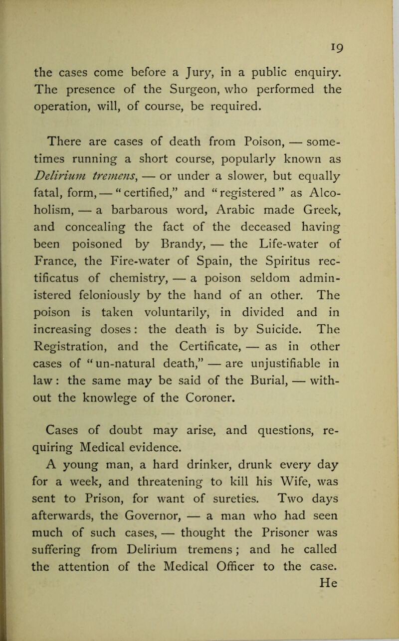 the cases come before a Jury, in a public enquiry. The presence of the Surgeon, who performed the operation, will, of course, be required. There are cases of death from Poison, — some- times running a short course, popularly known as Delirium tremens, — or under a slower, but equally fatal, form, — “certified,” and “registered” as Alco- holism, — a barbarous word, Arabic made Greek, and concealing the fact of the deceased having been poisoned by Brandy, — the Life-water of France, the Fire-water of Spain, the Spiritus rec- tificatus of chemistry, — a poison seldom admin- istered feloniously by the hand of an other. The poison is taken voluntarily, in divided and in increasing doses: the death is by Suicide. The Registration, and the Certificate, — as in other cases of “un-natural death,” — are unjustifiable in law : the same may be said of the Burial, — with- out the knowlege of the Coroner. Cases of doubt may arise, and questions, re- quiring Medical evidence. A young man, a hard drinker, drunk every day for a week, and threatening to kill his Wife, was sent to Prison, for want of sureties. Two days afterwards, the Governor, — a man who had seen much of such cases, — thought the Prisoner was suffering from Delirium tremens; and he called the attention of the Medical Officer to the case. He