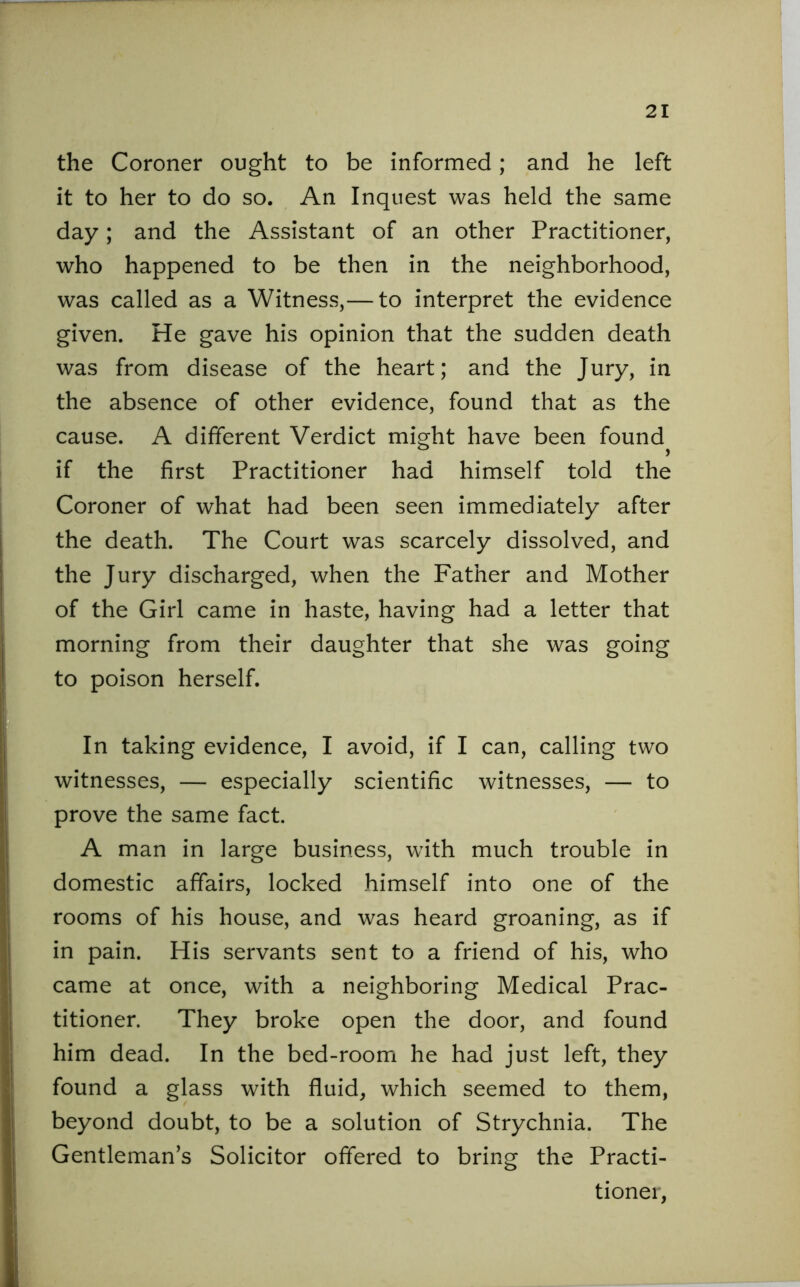 the Coroner ought to be informed; and he left it to her to do so. An Inquest was held the same day; and the Assistant of an other Practitioner, who happened to be then in the neighborhood, was called as a Witness,— to interpret the evidence given. He gave his opinion that the sudden death was from disease of the heart; and the Jury, in the absence of other evidence, found that as the cause. A different Verdict might have been found^ if the first Practitioner had himself told the Coroner of what had been seen immediately after the death. The Court was scarcely dissolved, and the Jury discharged, when the Father and Mother of the Girl came in haste, having had a letter that morning from their daughter that she was going to poison herself. In taking evidence, I avoid, if I can, calling two witnesses, — especially scientific witnesses, — to prove the same fact. A man in large business, with much trouble in domestic affairs, locked himself into one of the rooms of his house, and was heard groaning, as if in pain. His servants sent to a friend of his, who came at once, with a neighboring Medical Prac- titioner. They broke open the door, and found him dead. In the bed-room he had just left, they found a glass with fluid, which seemed to them, beyond doubt, to be a solution of Strychnia. The Gentleman’s Solicitor offered to bring the Practi- tioner,