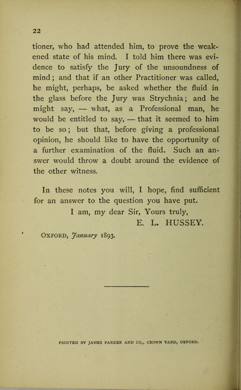 tioner, who had attended him, to prove the weak- ened state of his mind. I told him there was evi- dence to satisfy the Jury of the unsoundness of mind; and that if an other Practitioner was called, he might, perhaps, be asked whether the fluid in the glass before the Jury was Strychnia; and he might say, — what, as a Professional man, he would be entitled to say, — that it seemed to him to be so; but that, before giving a professional opinion, he should like to have the opportunity of a further examination of the fluid. Such an an- swer would throw a doubt around the evidence of the other witness. In these notes you will, I hope, find sufficient for an answer to the question you have put. I am, my dear Sir, Yours truly, E. L. HUSSEY. Oxford, January 1893. PRINTED BY JAMES PARKER AND CO., CROWN YARD, OXFORD.