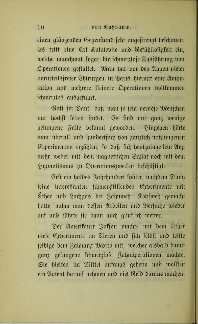 einen glängettben (Pegenftanb feßr angeftrengt befdptueu. @S tritt eine 2trt Äatalepfie unb (Pefüßllofigfeit ein, weldje mandßmal fogar bie fdpnerglofe üluSfüßrung non Operationen geftattet. Man ßat nor ben Singen nieler nornrteilSfreier (Sßirurgen in (Paris hiermit eine 2lmpn= tation unb mehrere fleinere Operationen oollfontmen fcßmerglod ausgefüprt. (Pott fei Oartf, baß man fo feßr tteroöfe Menfdjen nur t)öd)ft fetten finbet. (5§ finb nur gang wenige gelungene f^älte befannt geworben, hingegen t)örte man überall unb ßitnbertfad) non gänglid) mißlungenen (ärperimenten ergäßlen, fo baß fid) ßeutgutage lein Slrgt meßr Weber mit beut utagnetifd)en @d)laf nod) mit beut ^ppnotidntud gu OperationSgwetfen befd)äftigt. (Erft ein halbes 3aßri)nnbert fpäter, nad)bent Oant) feine intereffanten fdpnergftilleuben (Srperimente mit Süßer unb SacßgaS bei Saßnweß, Äopfweß gemad)t ßatte, naßm man beffen Arbeiten unb tßerfudje wieber auf unb führte fte bann and) glitcflid) weiter. Oer Slmerifaner 3>afföit mad)te mit bent Süßer niete (Experimente an Oiereu unb fid) felbft unb teilte felbige beut ßaßnargt Motto mit, weldjer alSbalb bautit gang gelungene fdpnerglofe 3aßuoperationeu madjte. (Sie ßielten ißr Mittel anfangs geßeim unb wollten ein $atent barauf neßnten unb niel ©elb barauS ntadjen,