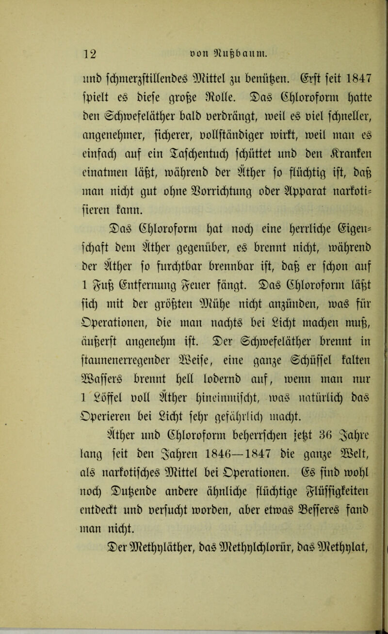 unb fdjmergftiltenbeS Mittel gu bettüüen. Erft feit 1847 fpielt es biefe grofse Atolle. OaS Eljloroform tjatte bett 6d)wefelätf)er halb Derbrängt, weil eS Diel fdpteller, angenel)tner, fixerer, Dollftänbiger wirft, weil man es einfad) auf ein Oafdfentud) fd)üttet unb bett Äranfen einatmen läf)t, wäljrenb ber Sltfjer fo flüchtig ift, baff man nid)t gut olfne 33orrid)tung ober Slpparat narfoti= fieren fann. OaS Elfloroform l)at nod) eine f>errlid)e Eigett= fd)aft beut 3lt£)er gegenüber, es brennt nid)t, wäljrenb ber Stt£)er fo furd)tbar brennbar ift, baff er fdjon auf 1 fyufj Entfernung fyetter fängt. OaS Efjlorofornt läpt fid) mit ber größten Müfje nid)t angüttbett, was für Operationen, bie man nad)tS bei Sid)t machen muff, äufferft angenehm ift. Oer @d)wefelätl)er brennt in ftaunenerregenber SBeife, eine gange @cf)üffel falten SBafferS brennt bell lobernb auf, wenn man nur 1 Süffel Doll 3(tf)er l)ineinmifd)t, was natürlidj baS Operieren bei Std)l fet)r gefälji'Iid) ntad)t. Sltfjer unb Eljloroform be£)errfd)en felgt 36 fjaljre lang feit ben galjren 1846—1847 bie gange 2BeIt, als narfotifdjeS Mittel bei Operationen. ES fittb wol)l itod) Ouigenbe anbere äfjttlidje fliid)tige fylüffigfeiteit cntbedt unb Derfud)t worben, aber etwas SeffereS fanb man nid)t. Oer Metljplätfjer, baS Metfjpldjlorür, baS Mettgflat, (
