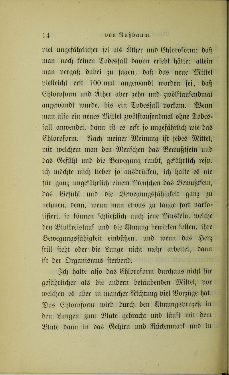 ] 4 non fftufjbaum. tue! uttgefälfrlidjer fei als Sitter nnb Chloroform; bafs man rtod) feinen OobeSfall batron erlebt ^ätte; allein man oergaff babei 31t fagen, baff bas neue Mittel inel(eid)t erft 100 mal angemanbt morben fei, baff Chloroform nnb l>it£)er aber gebu nnb gmölftaufenbmal angemanbt mürbe, bis ein ütobeSfalt norfam. SBertn man alfo ein neneS Mittel gmölftaufenbmal ohne OobeS= fall anmenbet, bann ift eS erft fo ungefäf)rlid) mie bas Chloroform. 9tad) meiner Meinung ift jebeS Mittel, mit meinem man ben Menfdjen baS Semufftfein nnb baS ©efüt)l nnb bie Semegttng raubt, gefäbjrlid) refg. id) möd)te mid) lieber fo auSbriicfeit, id) £)atte es nie für gang, lingefdtjrlid) einem Menfdjen baS Semufftfeiit, baS (Mefitljl nnb bie 23emegung§fäl)igfeit gang gu nehmen, bemt, menn man etmaS gu lange fort narfo* tifiert, fo tonnen fdjliefftid) and) jene MuSteln, meld)e ben SlutfreiSlauf nnb bie Atmung bemirfen foltert, iljre S3emegungSfät)igfett eittbüffen, nnb menn baS .'perg füll ftel)t ober bie Sttttge ttid)t ntefjr arbeitet, bann ift ber Organismus fterbenb. 3d) l)alte alfo baS Chloroform burdfauS nid)t für gefährlicher als bie anbern betäubenben Mittel, oor meldjen eS' aber in matterer ffftdjtuttg oiel Sorgüge bat. 5)aS (St)loroform mirb burd) beu SttmungSgrogeff in ben Sungen gum Slute gebradjt nnb läuft mit beut Stute bann in baS ©el)irn ttnb Dtürfenmarf uttb itt