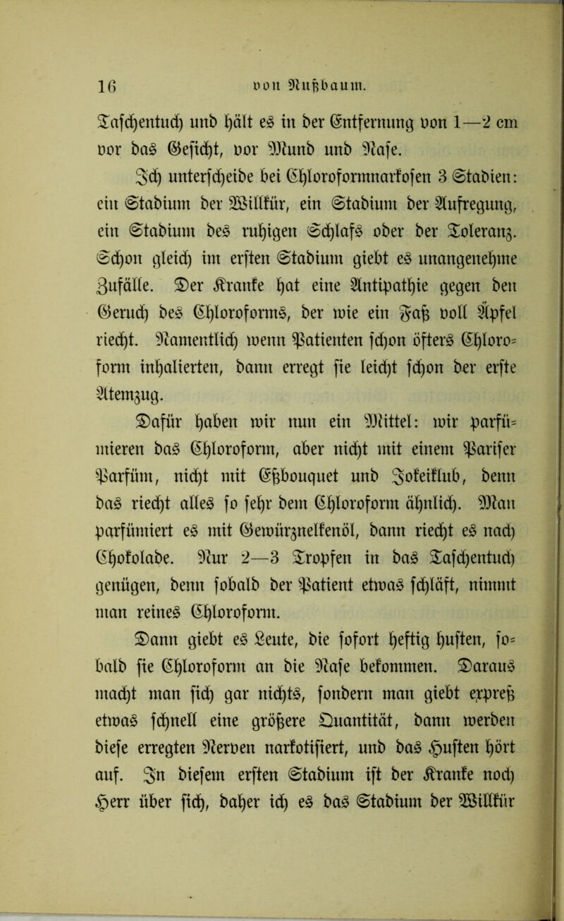 STafctjentud) uttb hält eS in ber ©ntfernnng non 1—2 cm oor bas ©efid)t, nov fötunb unb 9lafe. 3 cp xmterfcljeibe bei (il)lorofonmtavfo|en 3 Stabten: ein Staöium ber Söillfür, ein Stabiunt ber Aufregung, ein Stabium bes ruhigen ScplafS ober ber Joleranj. Sdjoit gletd) im erfiett Stabiuut giebt es unangenehme ßufälle. ®er Äranfe i)at eine Antipathie gegen ben ©erud) bes ©blorofornts, ber toie ein ^aff ooll Apfel riec£)t. Aamentlid) meint Patienten fdjott öfters ©t)loro= form inhalierten, bann erregt fie leidet fd)on ber erfte Atemzug. S)afür haben mir nun ein Büttel: mir parfü= ntieren baS ©hloroform, aber nid)t mit einem ^arifer Parfüm, nid)t mit ©pbouquet unb 3nfei!lub, betttt baS riecht alles fo fehl' beut CStjlovofornt ähnlid). -Statt parfümiert eS mit ©emürjnelfenöl, bann ried)t eS nad) ©hololabe. 3iur 2—3 Stopfen in baS Safdjentud) genügen, beim fobalb ber Patient etmaS fd)läft, nimmt man reines ©hlorofornt. ®ann giebt eS Seute, bie fofort heftig hu^eiT/ halb fie ©hloroform an bie 9tafe befommen. 3>araus mad)t man fid) gar ttidjtS, fottbern man giebt erprep etmaS fdptell eine größere Quantität, bann merbeit biefe erregten ‘Dteroett narfotifiert, unb baS £mften hört auf. 3m biefem erften Stabium ift ber Äraitfe nod) §err über fiep, baher id) eS baS Stabium ber SSillfür