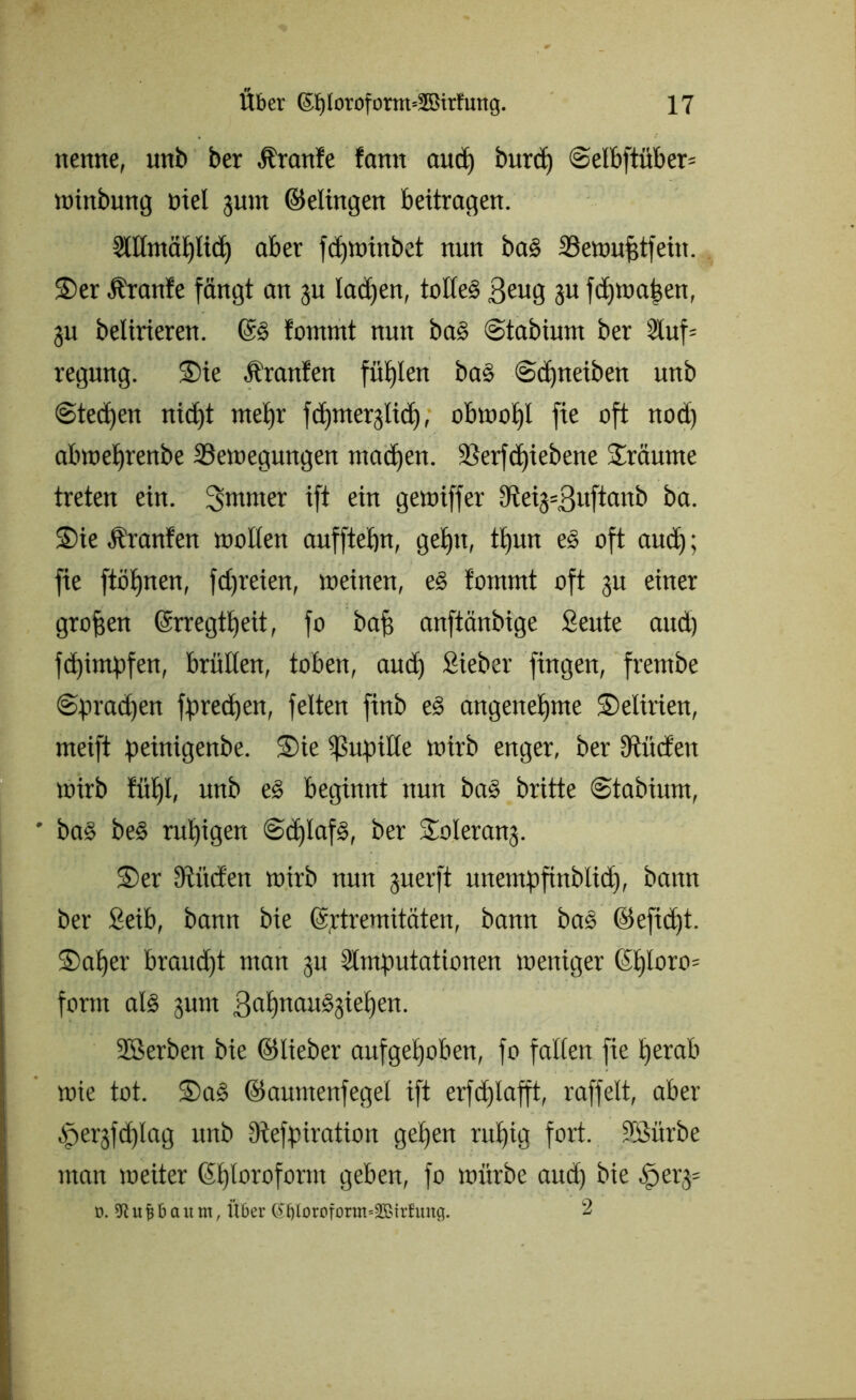 nenne, unb ber Äranfe fann and) burd) @elbftüber= winbung oiel jum ©elingen beitragen. Allntäplicp aber fcpwinbet nun bas Sewufjtfein. ©er .ürattfe fängt an ju Iad)en, tolles 3eng 3« fcpwapen, 311 beürieren. ©s lommt nun ba§ ©tabium ber Auf= regung. ©ie Äranfen füplen bas ©cpneiben unb ©teeren niept mel)r fcpmerglicp, obwopl fie oft nod) abweprenbe Bewegungen machen. Söerfc^iebene bräunte treten ein. 3*nnter ift ein gewiffer 9tei3=3uftanb ba. ©ie Ä’ranfen wollen aufftebn, geptt, tt)un e§ oft aud); fie ftöpnen, fd)reien, weinen, eS fommt oft 31t einer großen ©rregtpeü, fo bap anftänbige Seute and) fepimpfen, brüllen, toben, and) Sieber fingen, fretnbe ©praepen fpreepen, feiten finb eS angenehme ©elirien, weift peinigenbe. ©ie Pupille wirb enger, ber Utücfen wirb Jüb)I, unb eS beginnt nun baS britte ©tabiurn, * ba§ beS ruhigen ©cplafS, ber ©oierang. ©er Sftüden wirb nun juerft unempfinblicp, bann ber Seib, bann bie ©rtremitäten, bann baS ©efid)t. ©aller braud)t man gu Amputationen weniger ©ploro= form als 311m gapnauSgiepen. SBerben bie ©lieber aufgehoben, fo fallen fie per ab wie tot. ©a§ ©auntenfegel ift erfd)lafft, raffelt, aber tfperjfdjlag unb Diefp trat ton gepen rupig fort, ülöürbe man weiter ©ploroform geben, fo würbe and) bie ^erg= D. 9t u 16 a it tn, Über (£Ijlorr>fonn«2Birf ltitg. 2