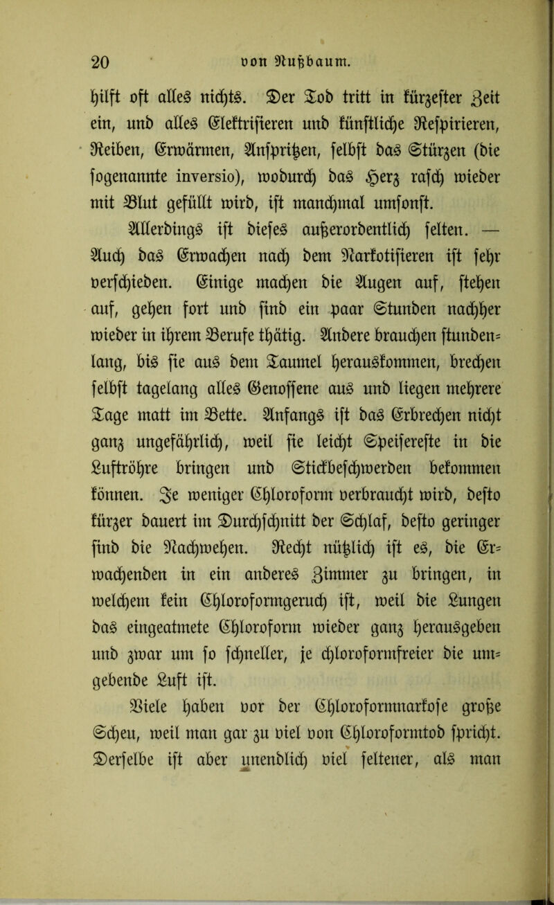 pilft oft alles nicptS. Ser Sob tritt in fürgefter ßeit ein, unb adeS Gdeftrifieren unb fünftlicpe dtefpirieren, Steiben, ©rwärmen, Slnfpripen, felbft baS ©türjen (bie fogenannte inversio), woburd) baS .fperj rafd) wieber mit 23lut gefüllt mirb, ift manchmal umfonft. SlllerbingS ift biefeS aufjerorbentlicp feiten. — Sind) baS (ärmacpen nabt) bem üttarfotifieren ift fepr üerfcpieben. ©rüge ma<f)en bie Singen auf, fielen auf, gelten fort unb finb ein paar ©tunben nacpper mieber in iprern Berufe tpätig. Slnbere braucpen ftunben* lang, bis fie aus bem Taumel perauSfommen, bredpen felbft tagelang altes ©enoffene aus unb liegen mehrere Sage matt im SSette. SlnfangS ift baS (Srbrecpen nid)t ganj ungefäprlicp, meil fie leicht ©peiferefte in bie Suftröpre bringen unb ©ticfbefcpwerben befommeit fönnen. 3e weniger (Stjloroform oerbraucpt mirb, befto fürjer bauert im Surd)fcpnitt ber ©cplaf, befto geringer finb bie 9tad)wepen. Utecht nütjlicp ift eS, bie @r= wacpenben in ein anbereS ßimmer ju bringen, in welchem fein (Sploroformgerucp ift, weil bie Sungett baS eingeatmete ßploroform wieber ganj perauSgeben unb jwar um fo fdjneller, je d)loroformfreier bie uut= gebenbe £uft ift. SSiele paben oor ber (Eploroformnarfofe große ©dpeu, weil man gar ju oiel oon (Sploroformtob fprid)t. V Serfelbe ift aber itnenblicp oiel feltener, als man