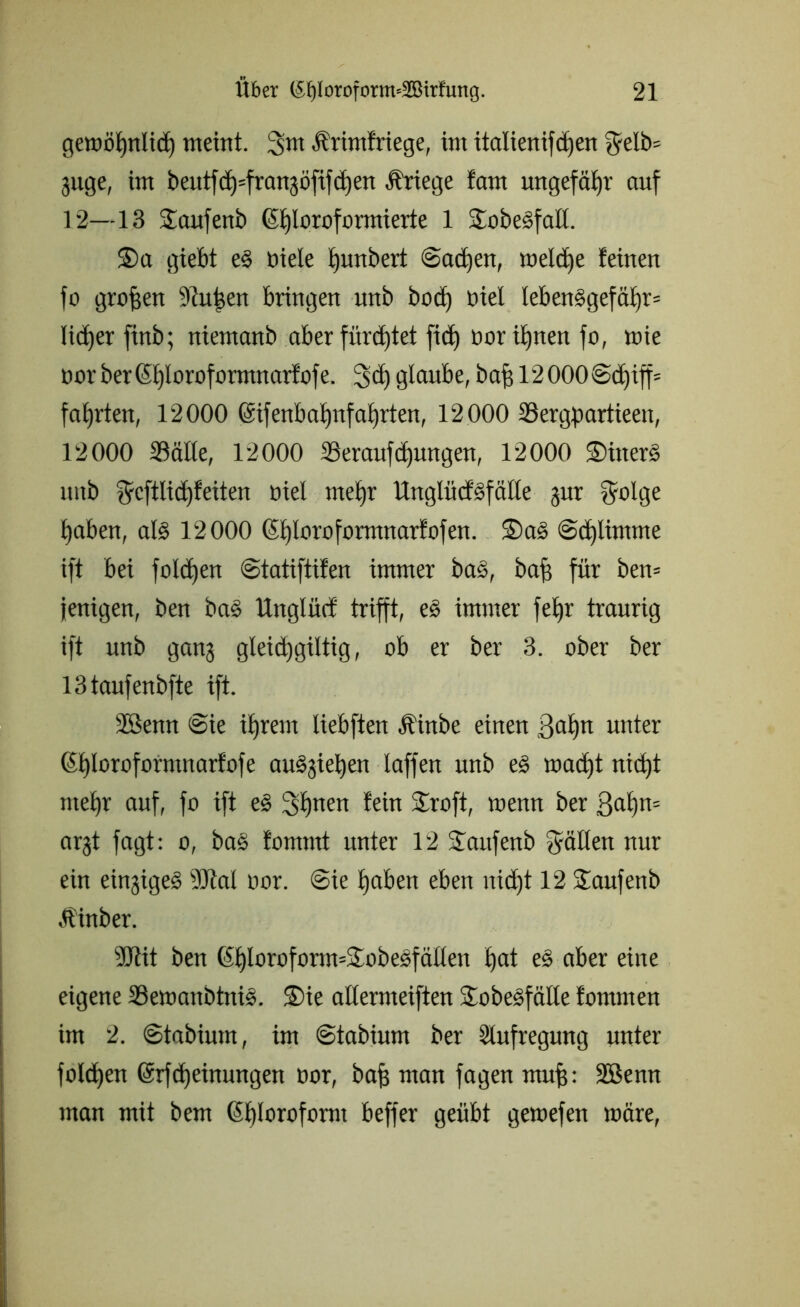 gewöhnlich meint. 3m Ärimfrtege, im italienifdjen 5elb= guge, im beutfch=fran3Öfifä)en Kriege fam ungefähr auf 12—13 Saufenb (Chloroformierte 1 Sobesfalt. £>a giebt e§ niete hunbert ©adjen, welche feinen fo großen Stuben bringen unb bod) üiet leben§gefät)r= lieber finb; niemanb aber fürchtet fid) oorihnen fo, mie oor ber(Ct)loroformnarfofe. 3<b glaube, bahl2000©d)iff= faxten, 12000 (Sifenbatjnfat)rten, 12000 Söergpartieen, 12000 Stätte, 12000 23eraufü)uttgen, 12000 2)inerS unb ^cftlid)feiten oiel mehr ttnglücfäfälte gur vyolge haben, at§ 12000 ®£)loroformnarfofen. ®a§ ©djlimme ift bei folgen ©tatiftifen immer bas, baf] für ben* jenigen, ben ba§ Ungtüd trifft, es immer fetjr traurig ift unb ganj gleidjgiltig, ob er ber 3. ober ber 13taufenbfte ift. Söenn @ie ihrem liebften Äinbe einen ßat)n unter (5t)toroformnarfofe auSgeben taffen unb eS wacht nicht mehr auf, fo ift eS 3hnen fein S£roft, menn ber ßabn* argt fagt: o, baS fomrnt unter 12 Saufenb fällen nur ein einjige^ SJtal oor. @ie haben eben uid)t 12 Saufenb •Üinber. SJtit ben ($bloroform*3wbe£fätten hat es aber eine eigene SSemanbtniS. S)ie attermeiften Jobesfätte fornmen im 2. ©tabiurn, im ©tabium ber Stufregung unter fotd)en @rfd)einungen oor, bah ntan fagen nuth: SBenn man mit bem (Shtoroform beffer geübt gewefen märe,