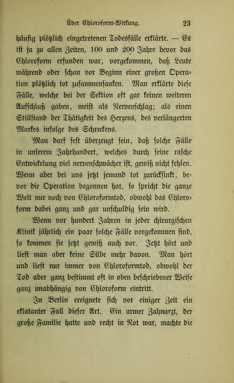 häufig ptöfelxcf) eingetretenen Jobesfälle erflärte. — ift ja 31t allen ßeiten, 100 unb 200 3>al)re beoor ba§ <$t)lorcform erfunben war, oorgefomnten, bafj Seute »älfrenb ober fdjott oor SSegxnn einer großen Opera* tion plöhlid) tot 3ufammenfanfen. 9Jtan erflärte biefe $ätle, »eld)e bei ber ©eftion oft gar feinen »eiteren ShtffdjluB gaben, meift als 9lert>enfcf)lag; als einen ©tillftanb ber Jpätigfeit bes öerbend, be§ oerlängerten ■®iarfe§ infolge be§ @d)recfen§. 9Jfan barf feft überjeugt fein, Pap fold)e Jälle in unferent 3al)rl)uttbert, »elclfed burd) feine rafdje ©ntwicfelung oiel nerüenfd)»äd)er ift, genug nid)t fehlen. 2Bettn aber bei rtn§ jefet jernanb tot gurücffinft, be= oor bie Operation begonnen E>at, fo fpricfjt bie ganse 28elt nur nod) 001t (i£)loroformtob, obwohl ba§ 6t)loro= form babei gan3 unb gar unfd)ulbig fein »irb. 2Setm oor punbert fahren in jeher d)irurgtfd)en Älinif jäprlid) ein paar fold)e $älle oorgefominen finb, fo fontmen fie jept gemifi and) oor. 3efet £)ört unb lieft man aber feine ©übe mehr baoon. ‘dftatt pört unb lieft nur immer oon @£)loroformtob, obwohl ber Job aber gans beftimnrt oft in oben befdjriebetter SSBeife gan3 unabhängig oon (Chloroform eintritt. 3n SSerlin ereignete fid) oor einiger 3eit ein eflatanter Jall biefer 2lrt. ©in armer 3erhobt, ber grojje Familie hotte unb recht in ?iot »ar, machte bie
