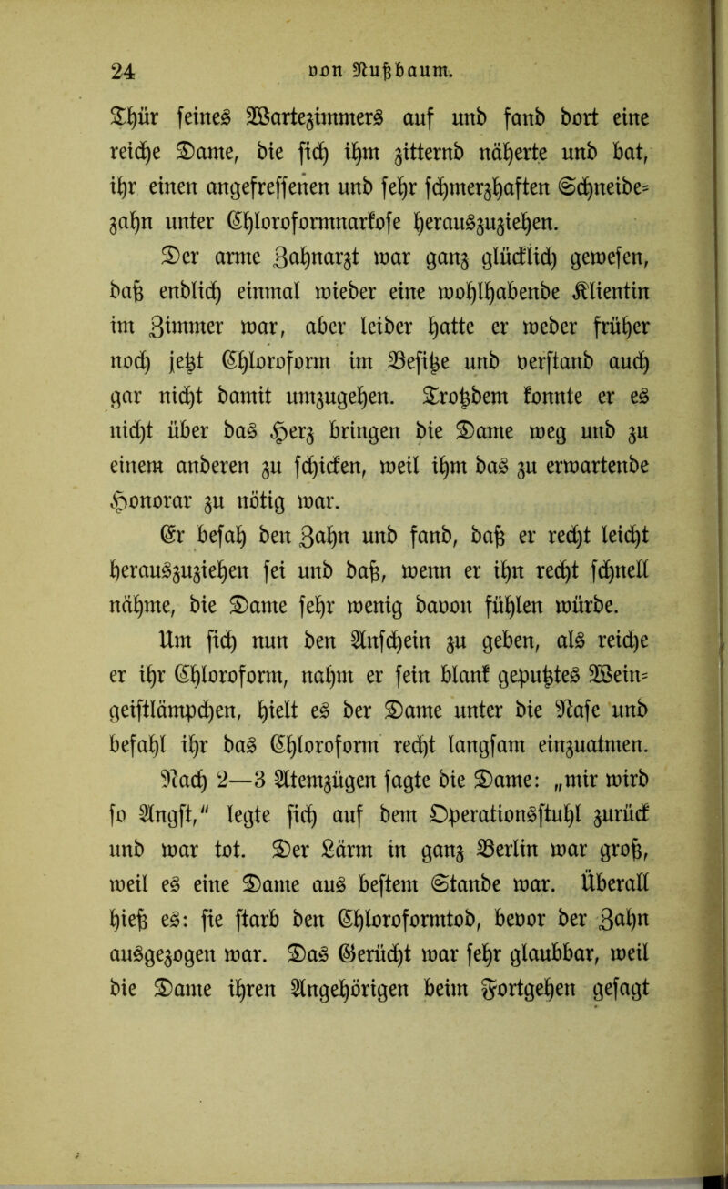 3:£)ür feinet SSartejiinmerS auf unb fanb bort eine reiche 3)ame, bie fid) U)tn jitternb näherte unb bat, if)r einen angefreffetten unb fetjr fdauerhaften ©dfneibe* 3at)n unter (Sfjlorofarmnarfofe Ijeraudjujietien. $>er amte Batjnar^t mar gang glüd'lid) gemefen, baf) enblid) einmal wieber eine mol)lf)dbenbe Älientin im ßimtner mar, aber leiber Ijatte er meber früher ttod) fe|t ©jloroform im 23efipe unb nerftanb aud) gar nid)t bamit untjugeljen. $ro|bem fonnte er ed nid)t über bad ^erj bringen bie 2>ame meg unb ju einem anberen ju fd)icfen, meil itjm bad ju ermartenbe Honorar ju nötig mar. (Sr befat) ben B<d)n unb fanb, baf) er red)t leicht berausjujielien fei unb baf], mettn er il)tt red)t fdjnell naljme, bie £>atne fetjr menig batiott füllen mürbe. Um fid) nun ben 2lnfd)ein ju geben, als reidje er i£>r Chloroform, nafjnt er fein blant gepultes 2Bein= geiftlämpdjen, l)ielt ed ber $>ante unter bie 9Zafe unb befahl il)r bad Chloroform red)t langfam einguatnten. 9tad) 2—3 Sltemjügen fagte bie £>ame: „mir mirb fo Ülngft, legte fid) auf bem Dperationsftutjl jurüct unb mar tot. S)er Samt in gan3 ^Berlin mar groß, meil ed eine 2)ame aud beftem @tanbe mar. Überall l)ief) ed: fie ftarb ben (5t)loroformtoö, beoor ber B<d)n audge3ogen mar. S)ad ©eritdjt mar fetjr glaubbar, meil bie £>ame i£)ren 3lnget)örigen beim Fortgehen gefagt