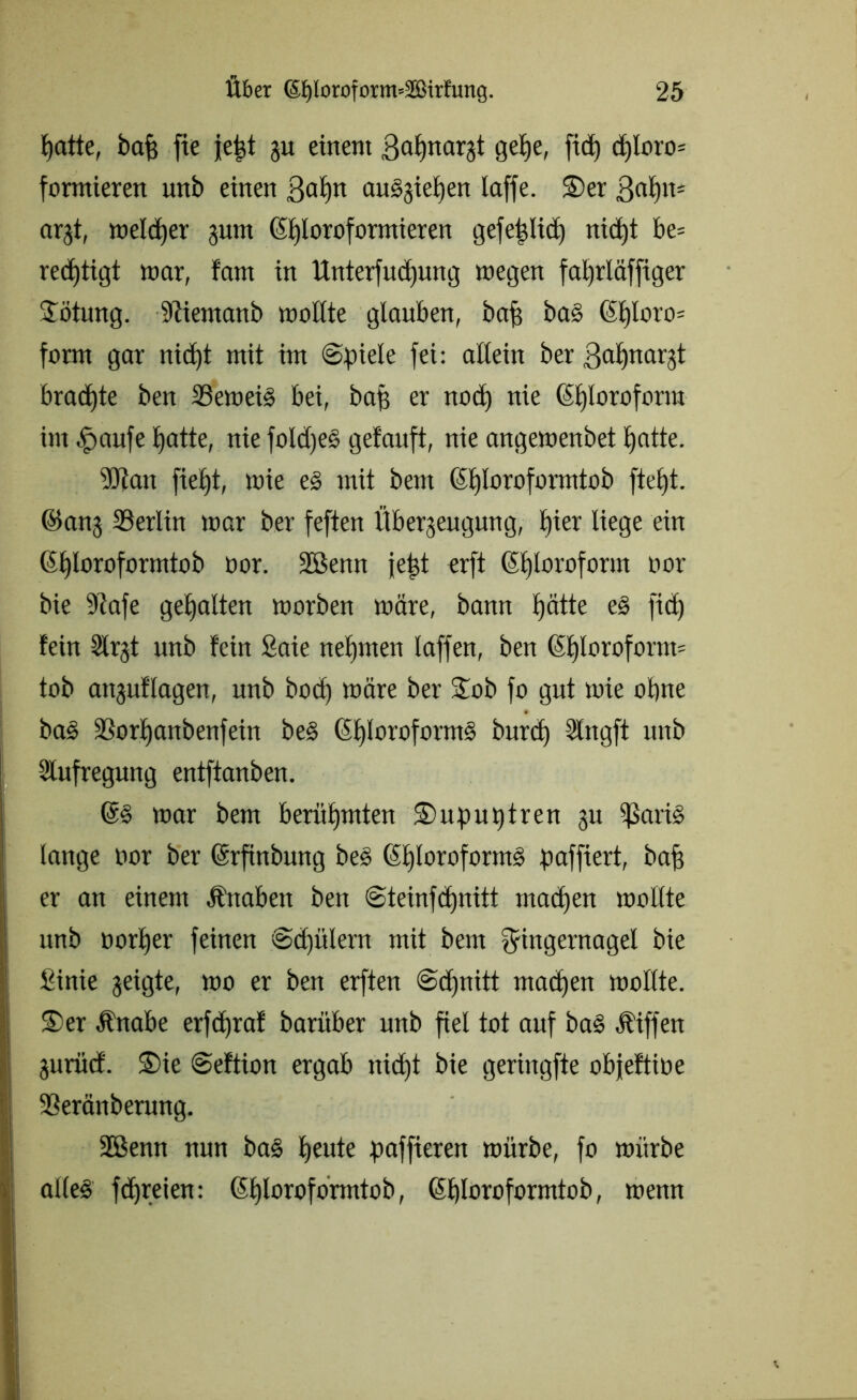patte, baf fte jept gu einem ßapnargt gepe, fid) djloro* formieren unb einen ßapn auggiepen laffe. ©er ßapit* argt, melier gum Chloroformieren gefeplicp nicpt be= redjiigt mar, farn in ttnterfudjung megen fal)rläffiger ©ötung. Memanb moHte glauben, baf? ba§ <S£)Ioro= form gar nid)t mit im Spiele fei: allein ber ßapnargt bradpte ben 23emei§ bei, bap er notp nie Chloroform im fmufe tjatte, nie foüpe§ getauft, nie angemenbet patte. ■ütan fiept, mie e§ mit bent (Sploroformtob ftept. ©ang Berlin mar ber feften Übergeugung, pier liege ein (Eploroformtob oor. ÜEßenn jept erft (Sploroform oor bie 9tafe gepalten morben märe, bann pätte e§ fiep fein Slrgt unb fein fiaie nepmen laffen, ben 6plorofonn= tob attguflagen, unb boep märe ber ©ob fo gut mie opne ba<§ Sßorpanbenfein be§ Chloroforms burep Slngft unb Aufregung entftanben. mar bent berüpmten ©upuptren gu ißarig lange oor ber ©rpnbung beS Chloroforms paffiert, bap er an einem Ättaben ben Steinfcpnitt rnaepen mollte unb oorper feinen Scpülern mit bem Fingernagel bie Sinie geigte, mo er ben erften Scpnitt maepen mollte. ©er Änabe erfepraf baritber unb fiel tot auf ba§ Äiffen guriid'. ©ie Seftion ergab nicpt bie geringfte objeftioe 93eränberung. 2Benn nun ba§ peute paffieren mürbe, fo mürbe alles fepreien: ©ploroformtob, ©ploroformtob, menn