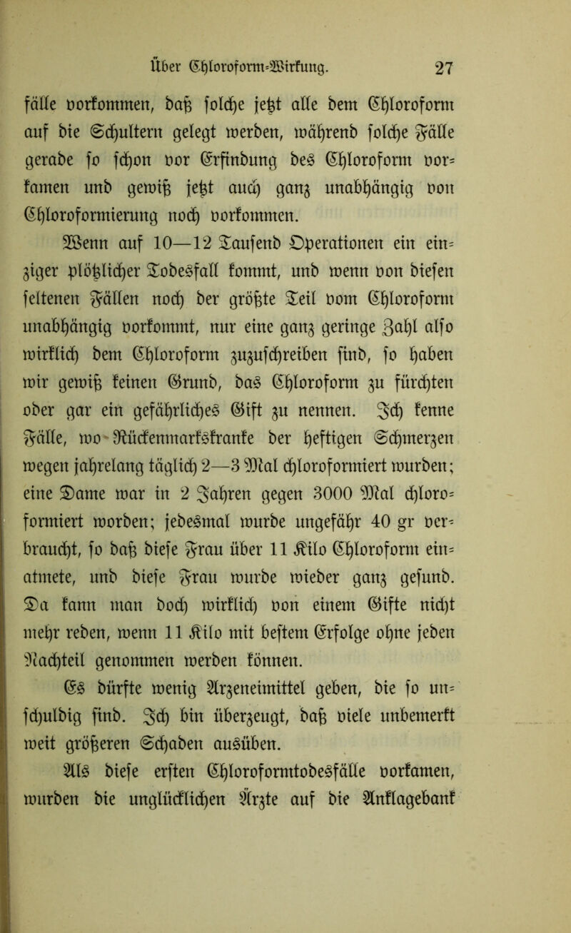 fälle oorfommen, baj$ folcfje jejd äße bem Chloroform auf bie Sdjultent gelegt werben, währenb fo!df»e $äße gerabe fo feiern twr Crfinbung beS Chloroform oor- tarnen unb gewifj {ept and) gang unabhängig non Chloroformierung noch öorfommen. 2Benn auf 10—12 kaufenb Operationen ein eitt= giger plöfßicher SobeSfaß fontmt, unb wenn oon biefen feltenen gälten noch ber größte Oeü oorn Chloroform unabhängig üorfonnnt, nur eine gang geringe 3<*hl cilfo wirtlich bem CS£)loroform gugufchreiben finb, fo hoben wir gewifs feinen ©runb, ba§ Chloroform gu fürchten ober gar ein gefährliches ©ift gu nennen. 3d) fenne $räße, wo ßtücfenmarfSfranfe ber £)efttcgen ©djmergen wegen jahrelang täglich 2—3 9)tal chloroformiert würben; eine Oante war in 2 3to£)ren gegen 3000 9Jtal d)loro= formiert worben; jebeStnal würbe ungefähr 40 gr oer^ braucht, fo bah biefe $rau über 11 .Kilo Chloroform eiu= atmete, unb biefe $rau würbe wieber gang gefunb. S)a fann man bod) wirflid) oon einem @ifte nid)t mehr reben, wenn 11 Äilo mit beftern Crfolge ohne jeben Nachteil genommen werben tonnen. CS bürfte wenig Slrgeneimittel geben, bie fo un= fd)ulbig finb. 3<h bin übergeugt, bah ötele unbemerft weit gröberen «Schaben auSüben. 2llS biefe erften ChlorofornttobeSfäße oorfamett, würben bie unglitcflichen Slrgte auf bie Slnflagebanf
