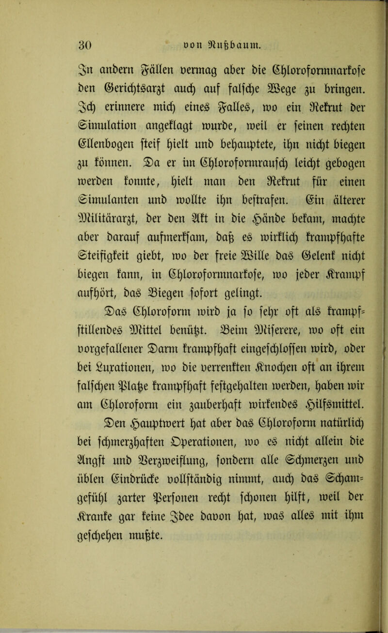 3>u anbent fällen oermag aber bie (Shloroformnarfofe ben ©erid)t§ar§t aitd) auf falfdje 2Bege ju bringen. 3d) erinnere mid) eines kaltes, wo ein dtefrut ber (Simulation angeflagt mürbe, meil er feinen redeten (Ellenbogen fteif hielt unb behauptete, iljn nid)t biegen ju tonnen. Sa er ün (Eploroformraufd) leicht gebogen merben tonnte, hielt man ben dtefrut für einen Simulanten unb mollte ihn beftrafen. (Ein älterer Militärarzt, ber ben 2lft in bie .Ipänöe betaut, mad)te aber barauf aufmerffatn, bah eS mirflid) frampfhafte Steifigfeit giebt, mo ber freie SBille baS ©elenf nid)t biegen fann, in (Ehloroformnarfofe, mo jeber Ärampf aufhört, baS Siegen fofort gelingt. SaS (Shloroform mirb ja fo fehr oft als frampf= ftillenbeS Mittel bemüht. Seim Miferere, mo oft ein oorgefallener Sann frampfhaft eingefd£>loffen mirb, ober bei Supatiouen, mo bie oerrenften Änodjen oft an ihrem falfd)en Efsla^e frampfhaft feftgehalten merben, hoben mir am (El)loroform ein zauberhaft mirfenbeS Hilfsmittel. Sen Houptmert hat aber baS (Ef)loroform natürlid) bei fdpnerzhaften Operationen, mo eS nicht allein bie Slngft unb Sergmeiflung, fonbern alle Sdjmergen unb üblen (Einbrücfe ooltftänbig nimmt, and) baS @d)am= gefühl zarter Serfonen recht fd)otten hilft, meil ber Äranfe gar feine 3bee baoon hot, maS alles mit ihm gefdjehen muhte.