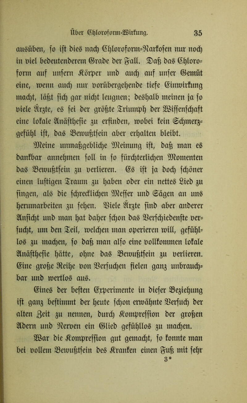 au§üben, fo ift bieS nacß ©ßloroform=9tarfofen nur ttod) in oiel bebeutenberem ©rabe ber ffall. Saß baS ©ßloro= form auf unfern Äörper unb and) auf unfer ©emüt eine, meint and) nur oorübergeßettbe tiefe ©inmirfmtg mad)t, läßt ftd) gar nidjt leugnen; beSßalb meinen ja fo öiele 3(rgte, eS fei ber größte Sriumpß ber SBiffenfcßaft eine lofale Slnäftßefie 31t erfinben, mobei fein @d)nter3= gefüßl ift, baS 33emußtfein aber erhalten bleibt. Steine unmaßgebliche Meinung ift, baß man eS banfbar anneßnten foll in fo fürcßterlicßen Momenten baS SSemußtfein 31t oerlieren. @S ift ja bod) fcßöner einen luftigen Srauin 31t ßaben ober ein nettes Sieb 31t fingen, als bie fdjrecflicßen Pfeffer unb ©ägett an unS ßerumarbeiten 31t feßen. 53iele 2©3te finb aber anberer Slnficßt unb man ßat baßer fcßon baS 3Serfcßiebenfte oer= fncßt, um ben Seil, melcßen man operieren mill, gefüßü loS 3U mad)en, fo baß man alfo eine ooltfommen lofale Slnäftßefie ßätte, oßne baS 23emußtfein 3U oerlieren. ©itte große Steiße oon ÜBerfucßen fielen gan3 unbraueß» bar unb mertloS aus. ©ineS ber beften ©rpertmente in biefer 35e3ießung ift gan3 beftimmt ber ßeute fdjon ermößnte 33erfucß ber alten 3eü 3« nennen, burd) Äompreffion ber großen Slbern unb Sterüen ein ©lieb gefüßlloS 3U maeßen. 2ßar bie Äompreffion gut gemaeßt, fo fonnte man bei oolleut 33emußtfein beS Traufen einen fyuß mit feßr 3*