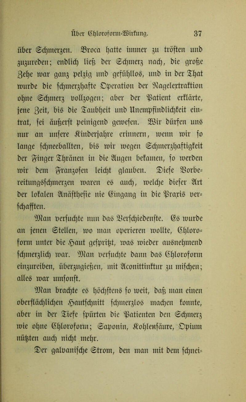 über ©dpnergen. SSroca £)atte üttmer gu tröften unb gugurebett; enblicfe liefe ber ©cfemerg nacfe, bie grofee 3efee mar gang pelgig rtrtb gefiifellod, imb in ber Ofeat mürbe bie fdpnergfeafte Operation ber hagele,rtraftion ofene ©cfemerg üollgogen; aber ber Patient erflärte, jene ßeit, big bie Oaubfeeit unb ttnempfinblicfefeit ein= trat, fei äufeerft peinigenb gemefen. 2ßir bitrfen uns nur an itnfere Äinberjafere erinnern, menn mir fo lange fdjneebaüten, big mir megen ©cfemergfeaftigfeit ber Ringer Oferänen in bie Singen betonten, fo merben mir bem fjjrangofen leicfet glauben. Oiefe 33orbe= reitunggfcfemergen mareit es and), meld)e biefer Slrt ber letalen Stnäftfeefie nie ©ingang in bie gratis oer= fd) afften. SJtait oerfmfete nun bas Serfefeiebenfte. ©g mürbe an jenen ©teilen, mo man operieren mollte, ©feloro= form unter bie »'paut gefprifet, mag mieber augnefentenb fefemerglid) mar. SDian oerfuifete bann bas ©feloroform eingureiben, übergugiefeen, mit Slconittinftur gu utifefeen; altes mar umfonft. 9Jtan bradfee eg feöd)fteng fo meit, bafe man einen oberfIäd)lid)eit .'pautfd)itttt fefemerglog matfeen tonnte, aber in ber Oiefe fpürten bie Patienten ben ©dpnerg mie ofene ©feloroform; ©aponin, .fiofelenfaure, Opium uüfeten aud) niefet mefer. Oer galoanifcfee ©trom, ben man mit bem fdjnei-