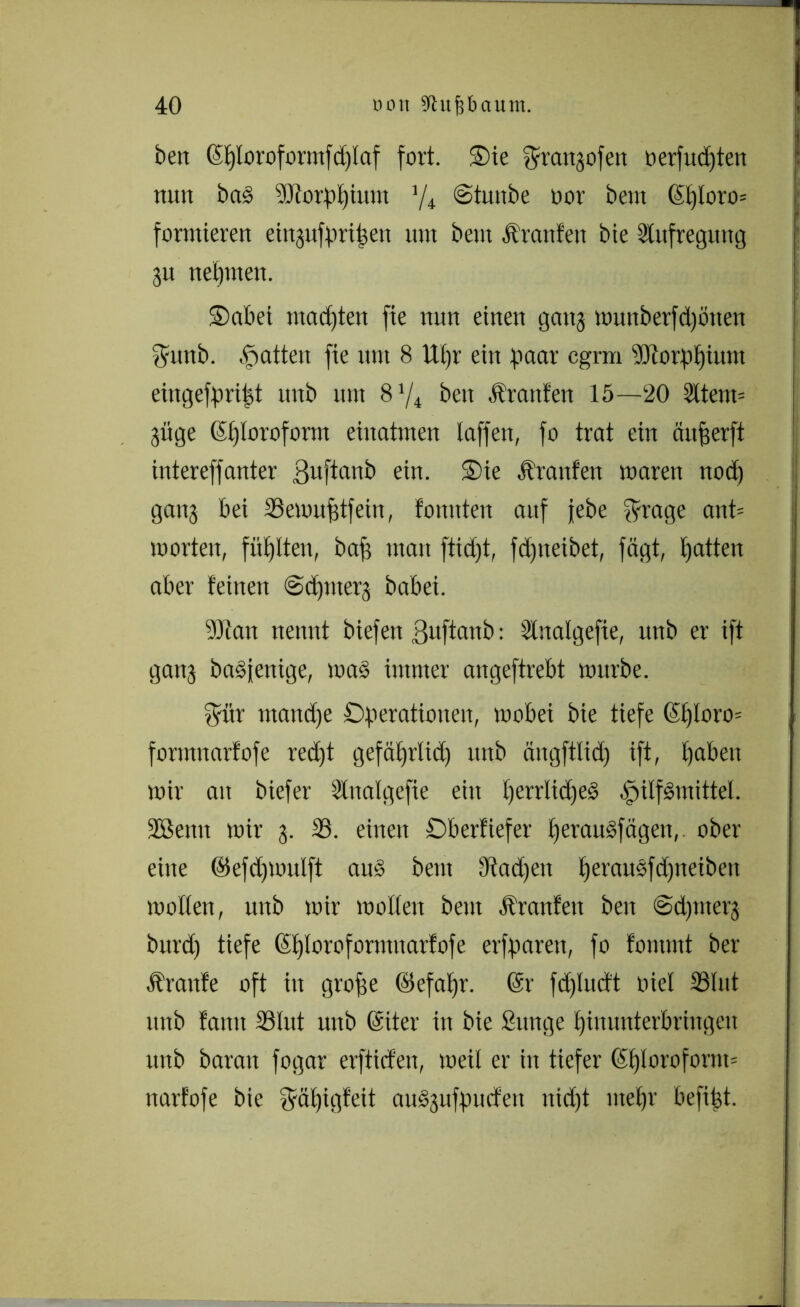 beit (Splorofortttfdpaf fort. $>ie ^rattgofett oerfud)ten nun ba§ STtorppium 1/i ©tunbe oor bent ©ptoro= formieren ei^itfpripeit um beut Äranten bie Stufregung 31t nehmen. 5) ab et madjten fte nun einen gong munberfd)önen fyintb. Ratten fte um 8 ttpr ein paar cgrm Sltorppium eiitgefpript ttnb mit beit Äraitfett 15—20 3ttem= 3itge (Sploroform einatmen taffen, fo trat ein äufjerft intereffanter ßuftanb ein. Sie Ärattfen waren nod) gang bei SSewuptfeiu, fomtten auf jebe fyrage ant= Worten, füllten, bap matt ftidjt, fd)tteibet, fägt, Ratten aber feinen ©dptterg babei. 9Jtan nennt biefen ßuftanb: Stitalgefie, unb er ift gan3 baöjenige, mag immer angeftrebt mürbe. $ür ntandfe Operationen, wobei bie tiefe (5f)Ioro= formnarfofe red)t gefäprlid) ttnb ängftlid) ift, paben wir au biefer Slttalgefie eilt perrlidfeS Hilfsmittel. 2Semt wir 3. 33. einen Ob erliefet' perauSfägen, ober eine ©efdfwulft au» bettt dtadjett perauSfcpneiben wotten, unb wir weiten beut Ärattfett ben ©djnterg burd) tiefe (Splorofornutarfofe erfparett, fo fontmt ber Traufe oft itt grope ©efapr. @r fdpudt niel 33tut ttnb fatttt 33lut unb (Siter in bie Sunge pimmterbringeit unb baratt fogar erftiefen, weil er in tiefer ©ptoroform= ttarfofe bie fjfäptgfeit au§3ufpudfett ttid)t tttepr befifet.