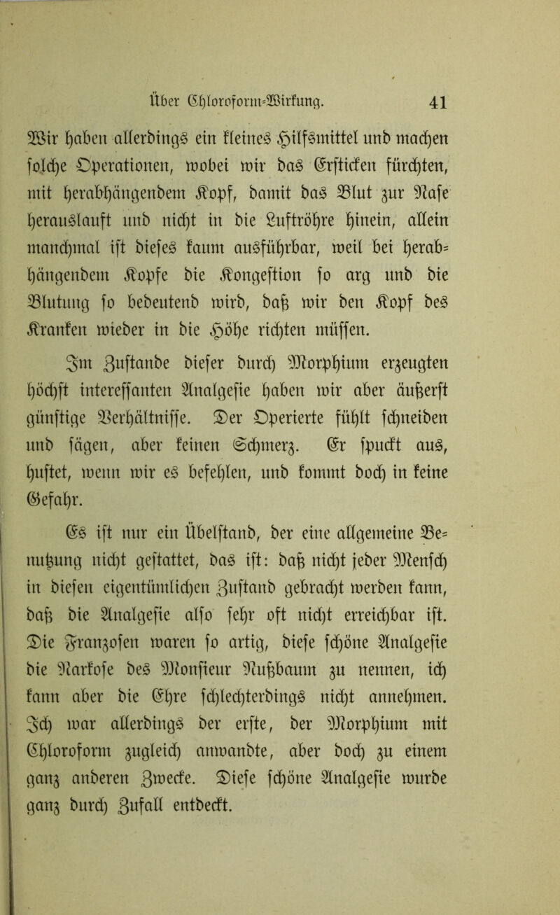 2Sir hüben allerbingS ein flehtet Hilfsmittel unb madjen foldtje Operationen, wobei mir baS ©rftüfen fürsten, mit perabt)ängenbem Üopf, bamit baS Slut pr 9?afe heraitSlauft unb nidfjt in bie ßuftröljre hinein, allein manchmal ift biefeS faum ausführbar, weil bei l)erab= Ijängenbem Äopfe bie Äongeftion fo arg unb bie Blutung fo bebeutenb wirb, bah wir ben Äopf beS Äranfeit wteber in bie Höhe richten müffen. 3m 3ufto>ibe biefer burd) Morphium erzeugten l)öd)ft intereffanten Slttalgefie haben wir aber äuherft günftige ©erhältniffe. Oer Operierte fühlt fd)tteiben unb fügen, aber feinen Ochmerj. @r fpucft aus, huftet, wenn wir eS befehlen, unb fornrnt bod) in feine ©efahr. (äs ift nur ein Übelftanb, ber eine allgemeine SSe= mtipng uid)t gefiattet, baS ift: bah nid)t jeber 93tenfd) in biefeit eigentüntlid)en ßuftanb gebracht werben fattn, bah bie Slttalgefie alfo fehr oft nid)t erreichbar ift. Oie fyranjofett waren fo artig, biefe fd)öne Slnalgefte bie ?tarfofe beS 9Jtonfieur 9iuhbaitm ju nettnen, ich fann aber bie ®hre fd)led)terbingS nid)t annehmen. Sch war allerbingS ber erfte, ber 9Jlorpt)ium mit Chloroform pgleid) anwanbte, aber bod) p einem ganj anberen ßwecfe. Oiefe fd)öne Slnalgefie würbe ganj burd) Sufalt entberft.