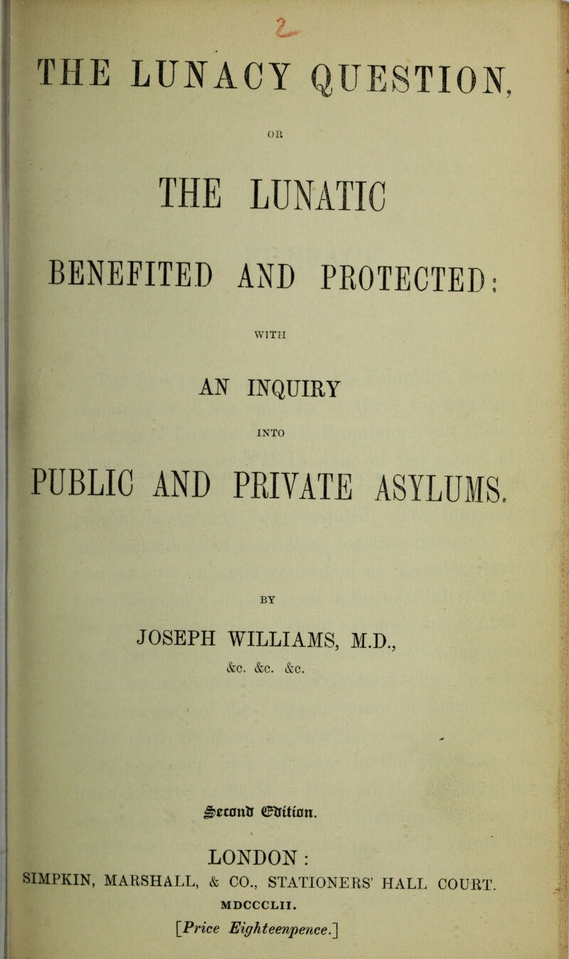 THE LUNACY QUESTION. OK THE LUNATIC BENEFITED AND PROTECTED: WITH AN INQUIRY INTO PUBLIC AND PRIVATE ASYLUMS. JOSEPH WILLIAMS, M.D., &C. &C. &C. 0tftttnn. LONDON: SIMPKIN, MARSHALL, & CO., STATIONERS’ HALL COURT. MDCCCLII. [Price Eighteenpence^]