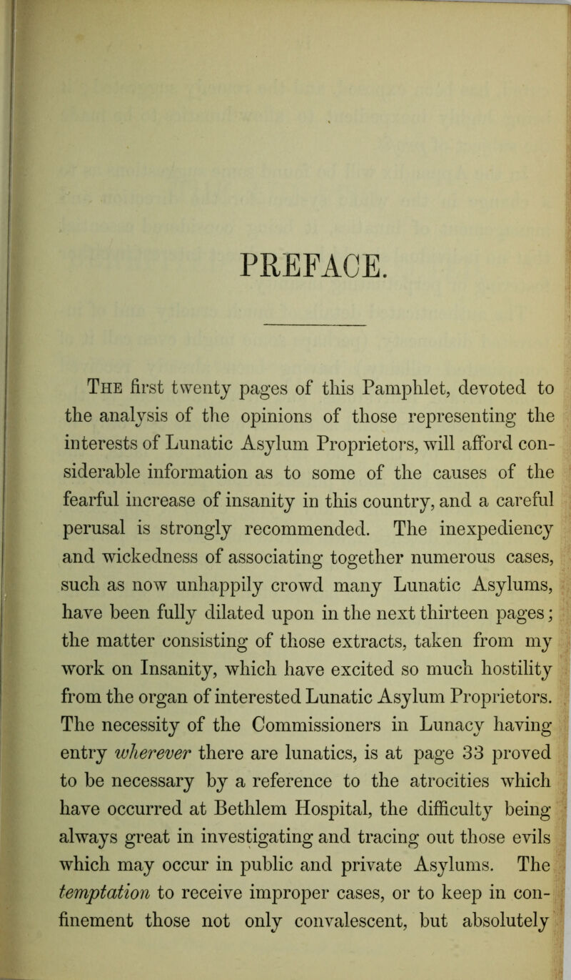 PREFACE. The first twenty pages of this Pamphlet, devoted to the analysis of the opinions of those representing the interests of Lunatic Asylum Proprietors, will afford con- siderable information as to some of the causes of the fearful increase of insanity in this country, and a careful perusal is strongly recommended. The inexpediency and wickedness of associating together numerous cases, such as now unhappily crowd many Lunatic Asylums, have been fully dilated upon in the next thirteen pages; the matter consisting of those extracts, taken from my work on Insanity, which have excited so much hostility from the organ of interested Lunatic Asylum Proprietors. The necessity of the Commissioners in Lunacy having entry wherever there are lunatics, is at page 33 proved to be necessary by a reference to the atrocities which have occurred at Bethlem Hospital, the difficulty being always great in investigating and tracing out those evils which may occur in public and private Asylums. The temptation to receive improper cases, or to keep in con- finement those not only convalescent, but absolutely