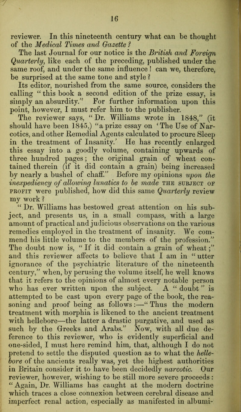 reviewer. In this nineteenth century what can be thought of the Medical Times and Gazette ? The last Journal for our notice is the British and Foreign Quarterly, like each of the preceding, published under the same roof, and under the same influence ! can we, therefore, be surprised at the same tone and style ? Its editor, nourished from the same source, considers the calling “ this book a second edition of the prize essay, is simply an absurdity/* For further information upon this point, however, I must refer him to the publisher. The reviewer says, “ Dr. Williams wrote in 1848/' (it should have been 1845,) “a prize essay on ‘The Use of Nar- cotics, and other Remedial Agents calculated to procure Sleep in the treatment of Insanity.' He has recently enlarged this essay into a goodly volume, containing upwards of three hundred pages; the original grain of wheat con- tained therein (if it did contain a grain) being increased by nearly a bushel of chaff. Before my opinions upon the inexpediency of allowing lunatics to be made the subject of profit were published, how did this same Quarterly review my work ? “ Dr. Williams has bestowed great attention on his sub- ject, and presents us, in a small compass, with a large amount of practical and judicious observations on the various remedies employed in the treatment of insanity. We com- mend his little volume to the members of the profession. The doubt now is, “ If it did contain a grain of wheat and this reviewer affects to believe that I am in “ utter ignorance of the psychiatric literature of the nineteenth century, when, by perusing the volume itself, he well knows that it refers to the opinions of almost every notable person who has ever written upon the subject. A “ doubt is attempted to be cast upon every page of the book, the rea- soning and proof being as follows:—“ Thus the modern treatment with morphia is likened to the ancient treatment with hellebore—the latter a drastic purgative, and used as such by the Greeks and Arabs. Now, with all due de- ference to this reviewer, who is evidently superficial and one-sided, I must here remind him, that, although I do not pretend to settle the disputed question as to what the helle- bore of the ancients really was, yet the highest authorities in Britain consider it to have been decidedly narcotic. Our reviewer, however, wishing to be still more severe proceeds : “ Again, Dr. Williams has caught at the modern doctrine which traces a close connexion between cerebral disease and imperfect renal action, especially as manifested in albumi-