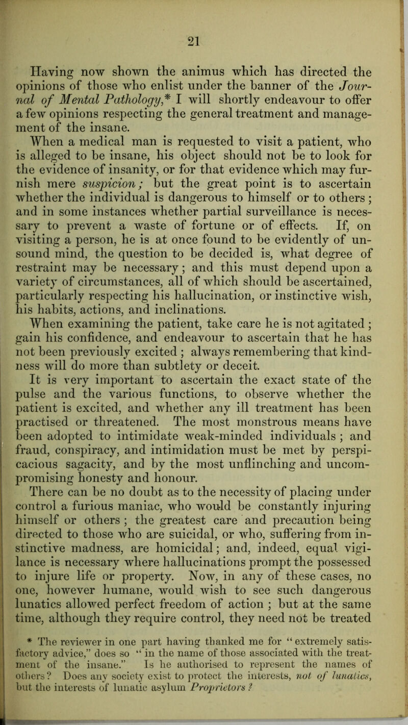Having now shown the animus which has directed the opinions of those who enlist under the banner of the Jour- nal of Mental Pathology * I will shortly endeavour to offer a few opinions respecting the general treatment and manage- ment of the insane. When a medical man is requested to visit a patient, who is alleged to be insane, his object should not be to look for the evidence of insanity, or for that evidence which may fur- nish mere suspicion; but the great point is to ascertain whether the individual is dangerous to himself or to others ; and in some instances whether partial surveillance is neces- sary to prevent a waste of fortune or of effects. If, on visiting a person, he is at once found to be evidently of un- sound mind, the question to be decided is, what degree of restraint may be necessary; and this must depend upon a variety of circumstances, all of which should be ascertained, particularly respecting his hallucination, or instinctive wish, his habits, actions, and inclinations. When examining the patient, take care he is not agitated ; gain his confidence, and endeavour to ascertain that he has not been previously excited ; always remembering that kind- ness will do more than subtlety or deceit. It is very important to ascertain the exact state of the pulse and the various functions, to observe whether the patient is excited, and whether any ill treatment has been practised or threatened. The most monstrous means have been adopted to intimidate weak-minded individuals ; and fraud, conspiracy, and intimidation must be met by perspi- cacious sagacity, and by the most unflinching and uncom- promising honesty and honour. There can be no doubt as to the necessity of placing under control a furious maniac, who would be constantly injuring himself or others; the greatest care and precaution being directed to those who are suicidal, or who, suffering from in- stinctive madness, are homicidal; and, indeed, equal vigi- lance is necessary where hallucinations prompt the possessed to injure life or property. Now, in any of these cases, no one, however humane, would wish to see such dangerous lunatics allowed perfect freedom of action ; but at the same time, although they require control, they need not be treated * The reviewer in one part having thanked me for “extremely satis- factory advice,” does so “in the name of those associated with the treat- ment of the insane ” Is he authorised to represent the names of others? Does any society exist to protect the interests, not of lunatics, hut the interests of lunatic asylum Proprietors ?