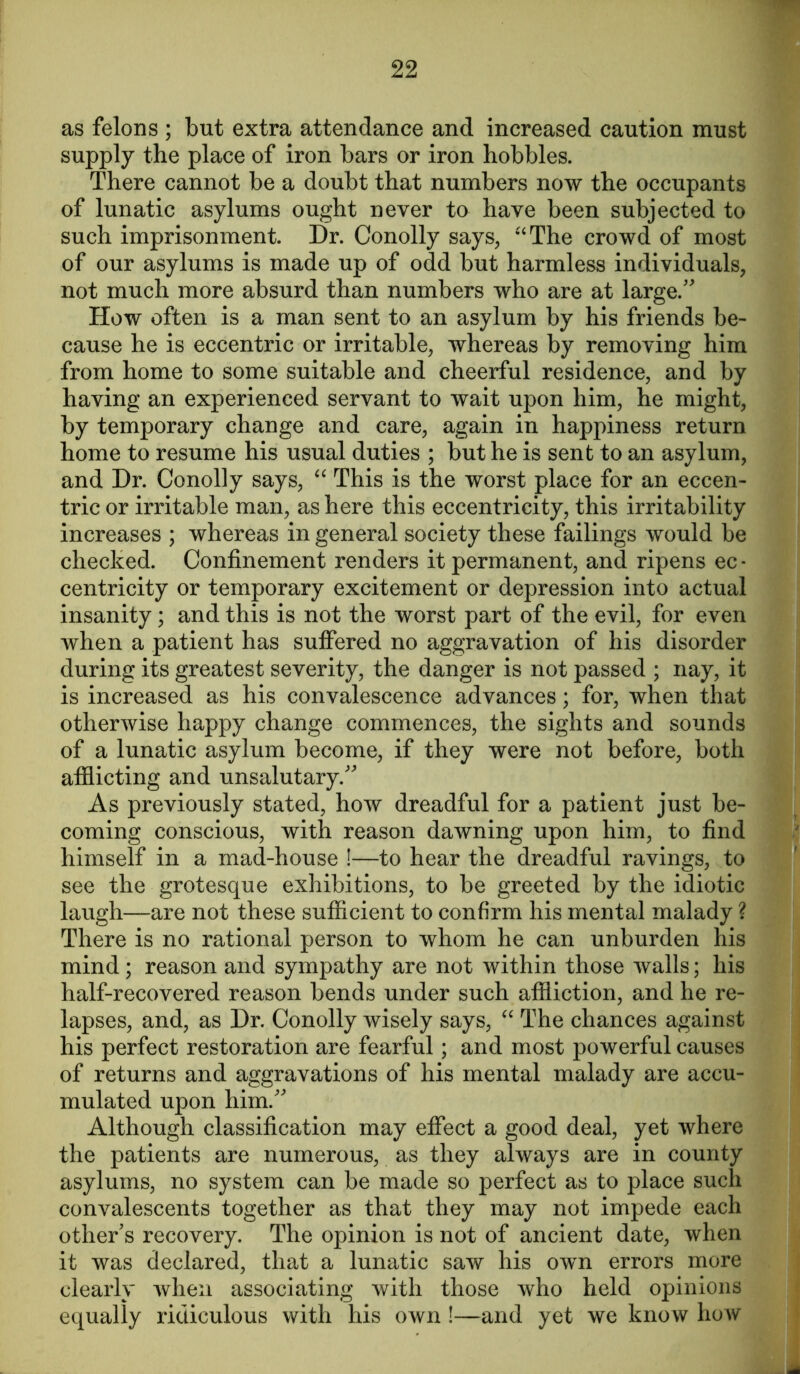 as felons ; but extra attendance and increased caution must supply the place of iron bars or iron hobbles. There cannot be a doubt that numbers now the occupants of lunatic asylums ought never to have been subjected to such imprisonment. Dr. Conolly says, “The crowd of most of our asylums is made up of odd but harmless individuals, not much more absurd than numbers who are at large.” How often is a man sent to an asylum by his friends be- cause he is eccentric or irritable, whereas by removing him from home to some suitable and cheerful residence, and by having an experienced servant to wait upon him, he might, by temporary change and care, again in happiness return home to resume his usual duties ; but he is sent to an asylum, and Dr. Conolly says, “ This is the worst place for an eccen- tric or irritable man, as here this eccentricity, this irritability increases ; whereas in general society these failings would be checked. Confinement renders it permanent, and ripens ec- centricity or temporary excitement or depression into actual insanity; and this is not the worst part of the evil, for even when a patient has suffered no aggravation of his disorder during its greatest severity, the danger is not passed ; nay, it is increased as his convalescence advances; for, when that otherwise happy change commences, the sights and sounds of a lunatic asylum become, if they were not before, both afflicting and unsalutary.” As previously stated, how dreadful for a patient just be- coming conscious, with reason dawning upon him, to find himself in a mad-house !—to hear the dreadful ravings, to see the grotesque exhibitions, to be greeted by the idiotic laugh—are not these sufficient to confirm his mental malady ? There is no rational person to whom he can unburden his mind; reason and sympathy are not within those walls; his half-recovered reason bends under such affliction, and he re- lapses, and, as Dr. Conolly wisely says, “ The chances against his perfect restoration are fearful; and most powerful causes of returns and aggravations of his mental malady are accu- mulated upon him.” Although classification may effect a good deal, yet where the patients are numerous, as they always are in county asylums, no system can be made so perfect as to place such convalescents together as that they may not impede each other's recovery. The opinion is not of ancient date, when it was declared, that a lunatic saw his own errors more clearly when associating with those who held opinions equally ridiculous with his own !—and yet we know how *