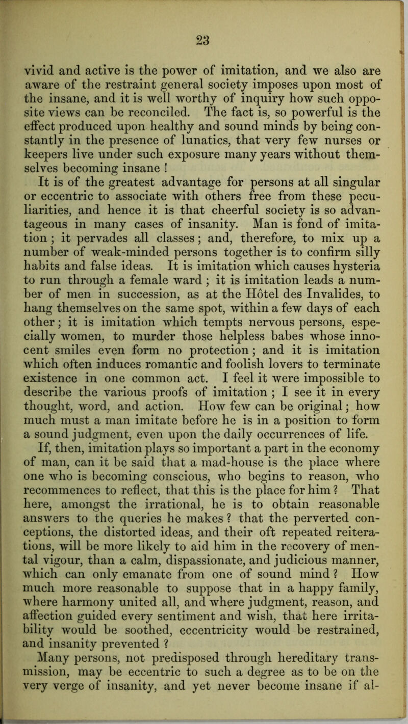 vivid and active is the power of imitation, and we also are aware of the restraint general society imposes upon most of the insane, and it is well worthy of inquiry how such oppo- site views can be reconciled. The fact is, so powerful is the effect produced upon healthy and sound minds by being con- stantly in the presence of lunatics, that very few nurses or keepers live under such exposure many years without them- selves becoming insane ! It is of the greatest advantage for persons at all singular or eccentric to associate with others free from these pecu- liarities, and hence it is that cheerful society is so advan- tageous in many cases of insanity. Man is fond of imita- tion ; it pervades all classes; and, therefore, to mix up a number of weak-minded persons together is to confirm silly habits and false ideas. It is imitation which causes hysteria to run through a female ward ; it is imitation leads a num- ber of men in succession, as at the Hotel des Invalides, to hang themselves on the same spot, within a few days of each other; it is imitation which tempts nervous persons, espe- cially women, to murder those helpless babes whose inno- cent smiles even form no protection; and it is imitation which often induces romantic and foolish lovers to terminate existence in one common act. I feel it were impossible to describe the various proofs of imitation ; I see it in every thought, word, and action. How few can be original; how much must a man imitate before he is in a position to form a sound judgment, even upon the daily occurrences of life. If, then, imitation plays so important a part in the economy of man, can it be said that a mad-house is the place where one who is becoming conscious, who begins to reason, who recommences to reflect, that this is the place for him ? That here, amongst the irrational, he is to obtain reasonable answers to the queries he makes ? that the perverted con- ceptions, the distorted ideas, and their oft repeated reitera- tions, will be more likely to aid him in the recovery of men- tal vigour, than a calm, dispassionate, and judicious manner, which can only emanate from one of sound mind ? How much more reasonable to suppose that in a happy family, where harmony united all, and where judgment, reason, and affection guided every sentiment and wish, that here irrita- bility would be soothed, eccentricity would be restrained, and insanity prevented ? Many persons, not predisposed through hereditary trans- mission, may be eccentric to such a degree as to be on the very verge of insanity, and yet never become insane if al-