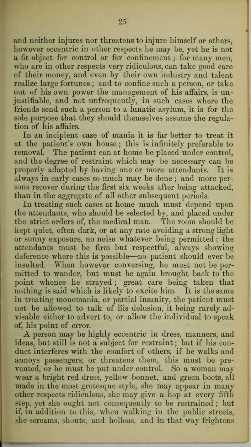 and neither injures nor threatens to injure himself or others, however eccentric in other respects he may be, yet he is not a fit object for control or for confinement; for many men, who are in other respects very ridiculous, can take good care of their money, and even by their own industry and talent realize large fortunes ; and to confine such a person, or take out of his own power the management of his affairs, is un- justifiable, and not unfrequently, in such cases where the friends send such a person to a lunatic asylum, it is for the sole purpose that they should themselves assume the regula- tion of his affairs. In an incipient case of mania it is far better to treat it at the patient's own house; this is infinitely preferable to removal. The patient can at home be placed under control, and the degree of restraint which may be necessary can be properly adapted by having one or more attendants. It is always in early cases so much may be done ; and more per- sons recover during the first six weeks after being attacked, than in the aggregate of all other subsequent periods. In treating such cases at home much must depend upon the attendants, who should be selected by, and placed under the strict orders of, the medical man. The room should be kept quiet, often dark, or at any rate avoiding a strong light or sunny exposure, no noise whatever being permitted; the attendants must be firm but respectful, always showing deference where this is possible—no patient should ever be insulted. When however conversing, he must not be per- mitted to wander, but must be again brought back to the point whence he strayed; great care being taken that nothing is said which is likely to excite him. It is the same in treating monomania, or partial insanity, the patient must not be allowed to talk of His delusion, it being rarely ad- visable either to advert to, or allow the individual to speak of, his point of error. A person may be highly eccentric in dress, manners, and ideas, but still is not a subject for restraint; but if his con- duct interferes with the comfort of others, if he walks and annoys passengers, or threatens them, this must be pre- vented, or he must be put under control. So a woman may wear a bright red dress, yellow bonnet, and green boots, all made in the most grotesque style, she may appear in many other respects ridiculous, she may give a hop at every fifth step, yet she ought not consequently to be restrained ; but if, in addition to this, when walking in the public streets, she screams, shouts, and holloas, and in that way frightens